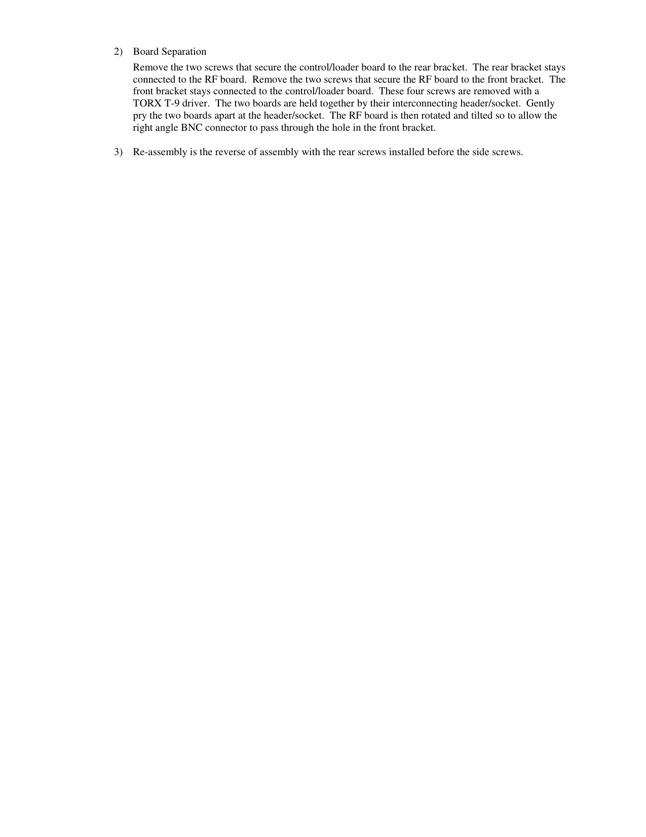 2) Board Separation Remove the two screws that secure the control/loader board to the rear bracket.  The rear bracket stays connected to the RF board.  Remove the two screws that secure the RF board to the front bracket.  The front bracket stays connected to the control/loader board.  These four screws are removed with a TORX T-9 driver.  The two boards are held together by their interconnecting header/socket.  Gently pry the two boards apart at the header/socket.  The RF board is then rotated and tilted so to allow the right angle BNC connector to pass through the hole in the front bracket.  3) Re-assembly is the reverse of assembly with the rear screws installed before the side screws.  