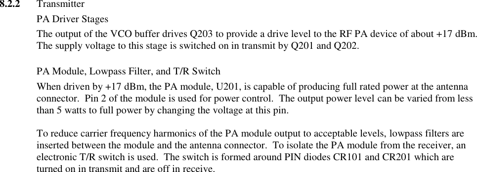 8.2.2  Transmitter   PA Driver Stages The output of the VCO buffer drives Q203 to provide a drive level to the RF PA device of about +17 dBm.  The supply voltage to this stage is switched on in transmit by Q201 and Q202.   PA Module, Lowpass Filter, and T/R Switch When driven by +17 dBm, the PA module, U201, is capable of producing full rated power at the antenna connector.  Pin 2 of the module is used for power control.  The output power level can be varied from less than 5 watts to full power by changing the voltage at this pin.    To reduce carrier frequency harmonics of the PA module output to acceptable levels, lowpass filters are inserted between the module and the antenna connector.  To isolate the PA module from the receiver, an electronic T/R switch is used.  The switch is formed around PIN diodes CR101 and CR201 which are turned on in transmit and are off in receive.                                          