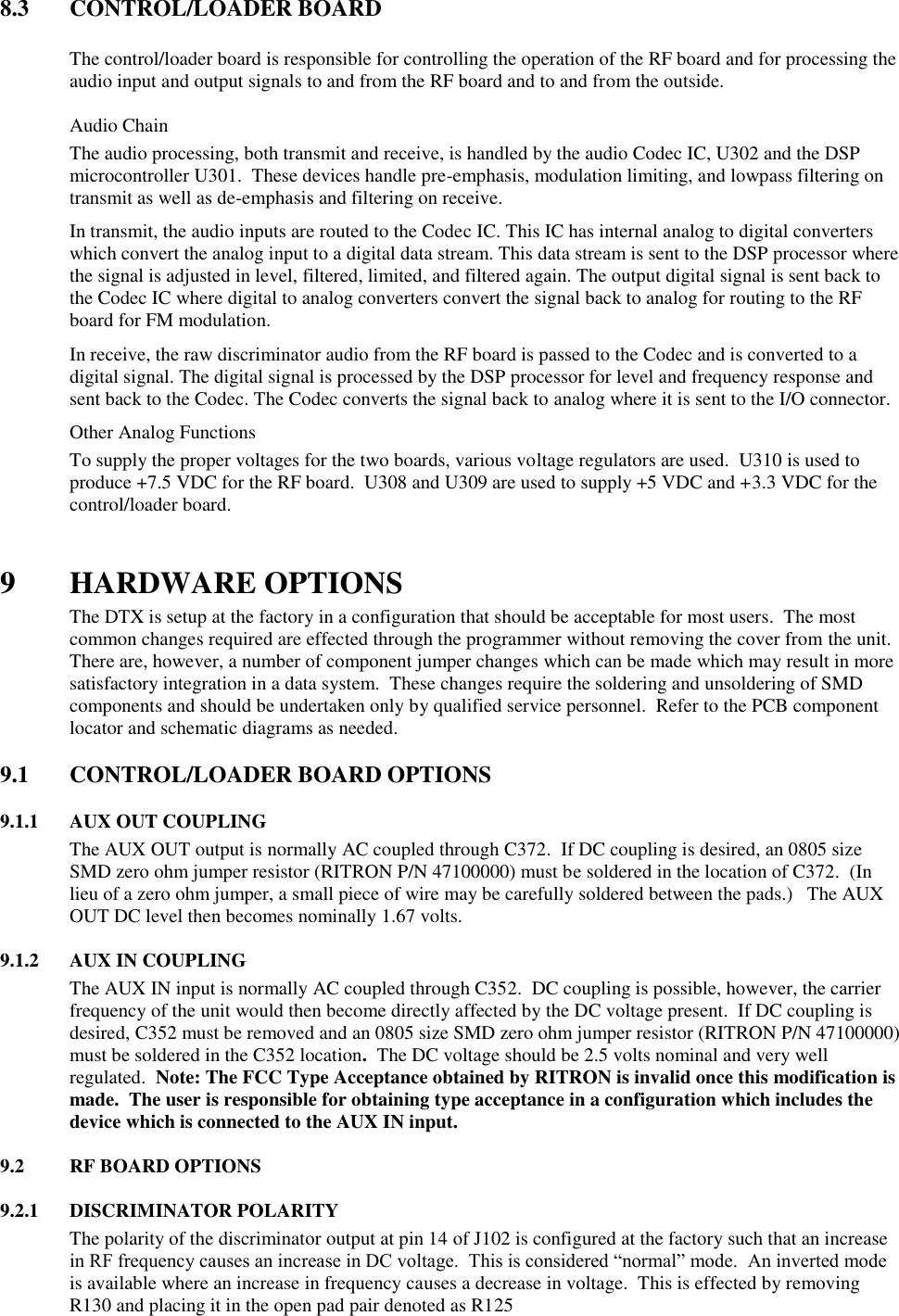 8.3  CONTROL/LOADER BOARD    The control/loader board is responsible for controlling the operation of the RF board and for processing the audio input and output signals to and from the RF board and to and from the outside.   Audio Chain The audio processing, both transmit and receive, is handled by the audio Codec IC, U302 and the DSP microcontroller U301.  These devices handle pre-emphasis, modulation limiting, and lowpass filtering on transmit as well as de-emphasis and filtering on receive.   In transmit, the audio inputs are routed to the Codec IC. This IC has internal analog to digital converters which convert the analog input to a digital data stream. This data stream is sent to the DSP processor where the signal is adjusted in level, filtered, limited, and filtered again. The output digital signal is sent back to the Codec IC where digital to analog converters convert the signal back to analog for routing to the RF board for FM modulation. In receive, the raw discriminator audio from the RF board is passed to the Codec and is converted to a digital signal. The digital signal is processed by the DSP processor for level and frequency response and sent back to the Codec. The Codec converts the signal back to analog where it is sent to the I/O connector.  Other Analog Functions To supply the proper voltages for the two boards, various voltage regulators are used.  U310 is used to produce +7.5 VDC for the RF board.  U308 and U309 are used to supply +5 VDC and +3.3 VDC for the control/loader board.     9 HARDWARE OPTIONS The DTX is setup at the factory in a configuration that should be acceptable for most users.  The most common changes required are effected through the programmer without removing the cover from the unit.  There are, however, a number of component jumper changes which can be made which may result in more satisfactory integration in a data system.  These changes require the soldering and unsoldering of SMD components and should be undertaken only by qualified service personnel.  Refer to the PCB component locator and schematic diagrams as needed.  9.1  CONTROL/LOADER BOARD OPTIONS      9.1.1  AUX OUT COUPLING The AUX OUT output is normally AC coupled through C372.  If DC coupling is desired, an 0805 size SMD zero ohm jumper resistor (RITRON P/N 47100000) must be soldered in the location of C372.  (In lieu of a zero ohm jumper, a small piece of wire may be carefully soldered between the pads.)   The AUX OUT DC level then becomes nominally 1.67 volts.  9.1.2  AUX IN COUPLING The AUX IN input is normally AC coupled through C352.  DC coupling is possible, however, the carrier frequency of the unit would then become directly affected by the DC voltage present.  If DC coupling is desired, C352 must be removed and an 0805 size SMD zero ohm jumper resistor (RITRON P/N 47100000) must be soldered in the C352 location.  The DC voltage should be 2.5 volts nominal and very well regulated.  Note: The FCC Type Acceptance obtained by RITRON is invalid once this modification is made.  The user is responsible for obtaining type acceptance in a configuration which includes the device which is connected to the AUX IN input.  9.2  RF BOARD OPTIONS  9.2.1  DISCRIMINATOR POLARITY The polarity of the discriminator output at pin 14 of J102 is configured at the factory such that an increase in RF frequency causes an increase in DC voltage.  This is considered “normal” mode.  An inverted mode is available where an increase in frequency causes a decrease in voltage.  This is effected by removing R130 and placing it in the open pad pair denoted as R125  