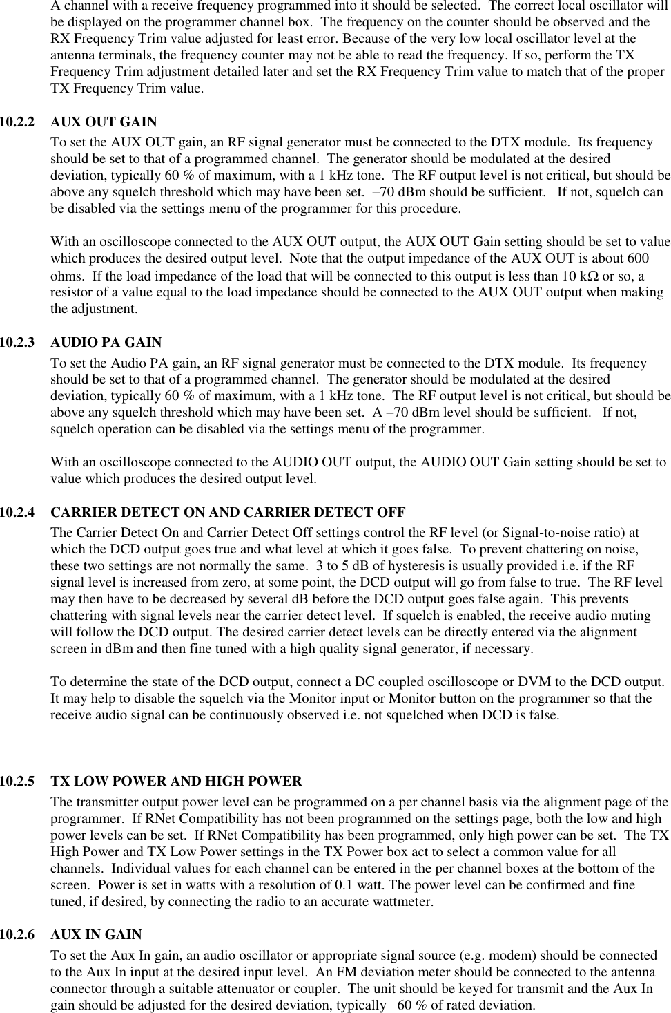 A channel with a receive frequency programmed into it should be selected.  The correct local oscillator will be displayed on the programmer channel box.  The frequency on the counter should be observed and the RX Frequency Trim value adjusted for least error. Because of the very low local oscillator level at the antenna terminals, the frequency counter may not be able to read the frequency. If so, perform the TX Frequency Trim adjustment detailed later and set the RX Frequency Trim value to match that of the proper TX Frequency Trim value.   10.2.2  AUX OUT GAIN To set the AUX OUT gain, an RF signal generator must be connected to the DTX module.  Its frequency should be set to that of a programmed channel.  The generator should be modulated at the desired deviation, typically 60 % of maximum, with a 1 kHz tone.  The RF output level is not critical, but should be above any squelch threshold which may have been set.  –70 dBm should be sufficient.   If not, squelch can be disabled via the settings menu of the programmer for this procedure.  With an oscilloscope connected to the AUX OUT output, the AUX OUT Gain setting should be set to value which produces the desired output level.  Note that the output impedance of the AUX OUT is about 600 ohms.  If the load impedance of the load that will be connected to this output is less than 10 k or so, a resistor of a value equal to the load impedance should be connected to the AUX OUT output when making the adjustment.    10.2.3  AUDIO PA GAIN To set the Audio PA gain, an RF signal generator must be connected to the DTX module.  Its frequency should be set to that of a programmed channel.  The generator should be modulated at the desired deviation, typically 60 % of maximum, with a 1 kHz tone.  The RF output level is not critical, but should be above any squelch threshold which may have been set.  A –70 dBm level should be sufficient.   If not, squelch operation can be disabled via the settings menu of the programmer.  With an oscilloscope connected to the AUDIO OUT output, the AUDIO OUT Gain setting should be set to value which produces the desired output level.  10.2.4  CARRIER DETECT ON AND CARRIER DETECT OFF The Carrier Detect On and Carrier Detect Off settings control the RF level (or Signal-to-noise ratio) at which the DCD output goes true and what level at which it goes false.  To prevent chattering on noise, these two settings are not normally the same.  3 to 5 dB of hysteresis is usually provided i.e. if the RF signal level is increased from zero, at some point, the DCD output will go from false to true.  The RF level may then have to be decreased by several dB before the DCD output goes false again.  This prevents chattering with signal levels near the carrier detect level.  If squelch is enabled, the receive audio muting will follow the DCD output. The desired carrier detect levels can be directly entered via the alignment screen in dBm and then fine tuned with a high quality signal generator, if necessary.    To determine the state of the DCD output, connect a DC coupled oscilloscope or DVM to the DCD output.  It may help to disable the squelch via the Monitor input or Monitor button on the programmer so that the receive audio signal can be continuously observed i.e. not squelched when DCD is false.      10.2.5  TX LOW POWER AND HIGH POWER The transmitter output power level can be programmed on a per channel basis via the alignment page of the programmer.  If RNet Compatibility has not been programmed on the settings page, both the low and high power levels can be set.  If RNet Compatibility has been programmed, only high power can be set.  The TX High Power and TX Low Power settings in the TX Power box act to select a common value for all channels.  Individual values for each channel can be entered in the per channel boxes at the bottom of the screen.  Power is set in watts with a resolution of 0.1 watt. The power level can be confirmed and fine tuned, if desired, by connecting the radio to an accurate wattmeter.  10.2.6  AUX IN GAIN To set the Aux In gain, an audio oscillator or appropriate signal source (e.g. modem) should be connected to the Aux In input at the desired input level.  An FM deviation meter should be connected to the antenna connector through a suitable attenuator or coupler.  The unit should be keyed for transmit and the Aux In gain should be adjusted for the desired deviation, typically   60 % of rated deviation.   