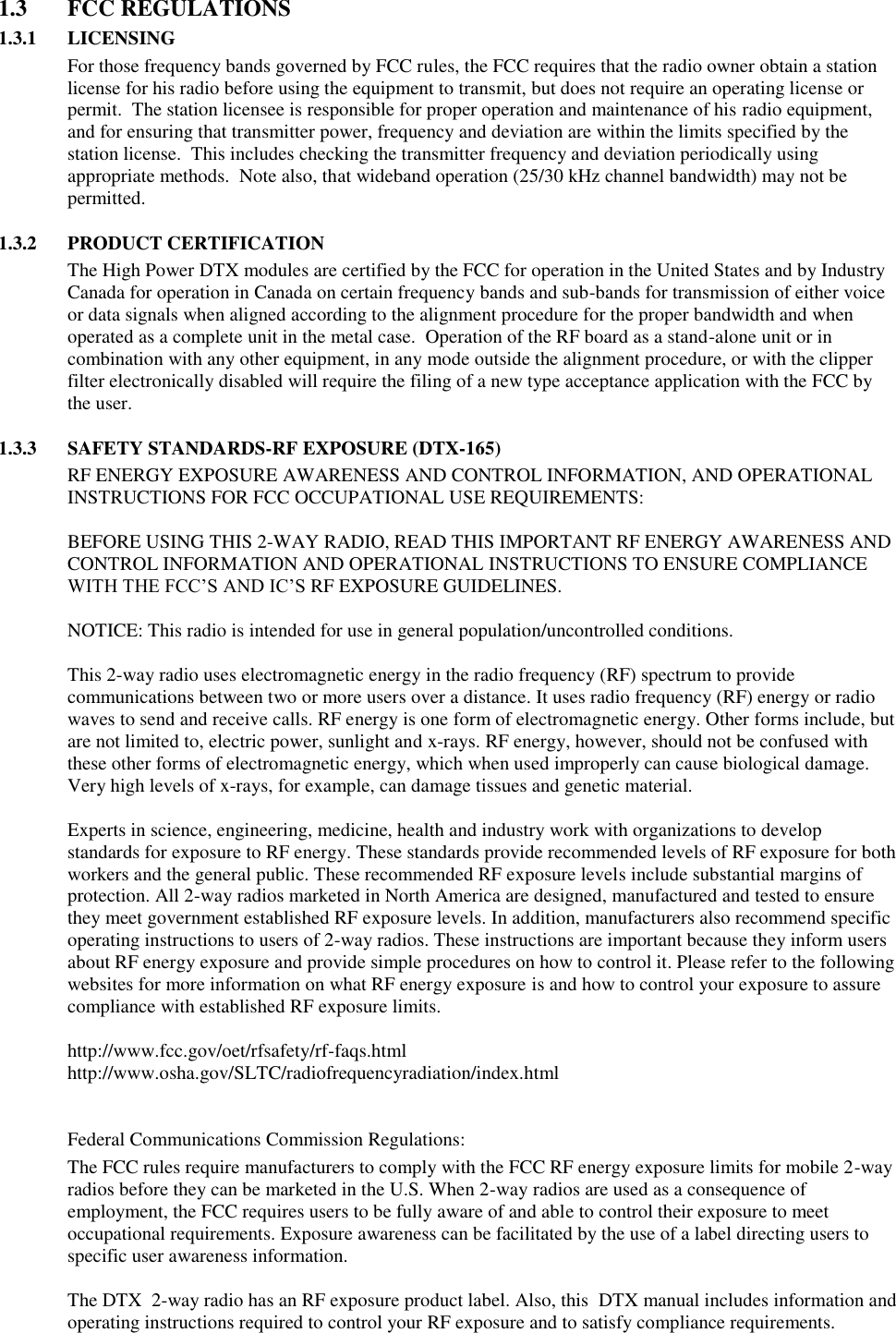 1.3  FCC REGULATIONS 1.3.1 LICENSING For those frequency bands governed by FCC rules, the FCC requires that the radio owner obtain a station license for his radio before using the equipment to transmit, but does not require an operating license or permit.  The station licensee is responsible for proper operation and maintenance of his radio equipment, and for ensuring that transmitter power, frequency and deviation are within the limits specified by the station license.  This includes checking the transmitter frequency and deviation periodically using appropriate methods.  Note also, that wideband operation (25/30 kHz channel bandwidth) may not be permitted.  1.3.2 PRODUCT CERTIFICATION The High Power DTX modules are certified by the FCC for operation in the United States and by Industry Canada for operation in Canada on certain frequency bands and sub-bands for transmission of either voice or data signals when aligned according to the alignment procedure for the proper bandwidth and when operated as a complete unit in the metal case.  Operation of the RF board as a stand-alone unit or in combination with any other equipment, in any mode outside the alignment procedure, or with the clipper filter electronically disabled will require the filing of a new type acceptance application with the FCC by the user.  1.3.3 SAFETY STANDARDS-RF EXPOSURE (DTX-165) RF ENERGY EXPOSURE AWARENESS AND CONTROL INFORMATION, AND OPERATIONAL INSTRUCTIONS FOR FCC OCCUPATIONAL USE REQUIREMENTS:  BEFORE USING THIS 2-WAY RADIO, READ THIS IMPORTANT RF ENERGY AWARENESS AND CONTROL INFORMATION AND OPERATIONAL INSTRUCTIONS TO ENSURE COMPLIANCE WITH THE FCC’S AND IC’S RF EXPOSURE GUIDELINES.   NOTICE: This radio is intended for use in general population/uncontrolled conditions.   This 2-way radio uses electromagnetic energy in the radio frequency (RF) spectrum to provide communications between two or more users over a distance. It uses radio frequency (RF) energy or radio waves to send and receive calls. RF energy is one form of electromagnetic energy. Other forms include, but are not limited to, electric power, sunlight and x-rays. RF energy, however, should not be confused with these other forms of electromagnetic energy, which when used improperly can cause biological damage. Very high levels of x-rays, for example, can damage tissues and genetic material.   Experts in science, engineering, medicine, health and industry work with organizations to develop standards for exposure to RF energy. These standards provide recommended levels of RF exposure for both workers and the general public. These recommended RF exposure levels include substantial margins of protection. All 2-way radios marketed in North America are designed, manufactured and tested to ensure they meet government established RF exposure levels. In addition, manufacturers also recommend specific operating instructions to users of 2-way radios. These instructions are important because they inform users about RF energy exposure and provide simple procedures on how to control it. Please refer to the following websites for more information on what RF energy exposure is and how to control your exposure to assure compliance with established RF exposure limits.   http://www.fcc.gov/oet/rfsafety/rf-faqs.html  http://www.osha.gov/SLTC/radiofrequencyradiation/index.html    Federal Communications Commission Regulations:  The FCC rules require manufacturers to comply with the FCC RF energy exposure limits for mobile 2-way radios before they can be marketed in the U.S. When 2-way radios are used as a consequence of employment, the FCC requires users to be fully aware of and able to control their exposure to meet occupational requirements. Exposure awareness can be facilitated by the use of a label directing users to specific user awareness information.   The DTX  2-way radio has an RF exposure product label. Also, this  DTX manual includes information and operating instructions required to control your RF exposure and to satisfy compliance requirements.   