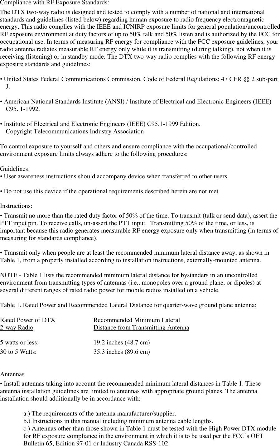 Compliance with RF Exposure Standards:  The DTX two-way radio is designed and tested to comply with a number of national and international standards and guidelines (listed below) regarding human exposure to radio frequency electromagnetic energy. This radio complies with the IEEE and ICNIRP exposure limits for general population/uncontrolled RF exposure environment at duty factors of up to 50% talk and 50% listen and is authorized by the FCC for occupational use. In terms of measuring RF energy for compliance with the FCC exposure guidelines, your radio antenna radiates measurable RF energy only while it is transmitting (during talking), not when it is receiving (listening) or in standby mode. The DTX two-way radio complies with the following RF energy exposure standards and guidelines:   • United States Federal Communications Commission, Code of Federal Regulations; 47 CFR §§ 2 sub-part J.   • American National Standards Institute (ANSI) / Institute of Electrical and Electronic Engineers (IEEE) C95. 1-1992.   • Institute of Electrical and Electronic Engineers (IEEE) C95.1-1999 Edition.  Copyright Telecommunications Industry Association   To control exposure to yourself and others and ensure compliance with the occupational/controlled environment exposure limits always adhere to the following procedures:    Guidelines:  • User awareness instructions should accompany device when transferred to other users.   • Do not use this device if the operational requirements described herein are not met.   Instructions:  • Transmit no more than the rated duty factor of 50% of the time. To transmit (talk or send data), assert the PTT input pin. To receive calls, un-assert the PTT input.  Transmitting 50% of the time, or less, is important because this radio generates measurable RF energy exposure only when transmitting (in terms of  measuring for standards compliance).   • Transmit only when people are at least the recommended minimum lateral distance away, as shown in Table 1, from a properly installed according to installation instructions, externally-mounted antenna.   NOTE - Table 1 lists the recommended minimum lateral distance for bystanders in an uncontrolled environment from transmitting types of antennas (i.e., monopoles over a ground plane, or dipoles) at several different ranges of rated radio power for mobile radios installed on a vehicle.   Table 1. Rated Power and Recommended Lateral Distance for quarter-wave ground plane antenna:  Rated Power of DTX    Recommended Minimum Lateral 2-way Radio       Distance from Transmitting Antenna  5 watts or less:      19.2 inches (48.7 cm)       30 to 5 Watts:                    35.3 inches (89.6 cm)     Antennas  • Install antennas taking into account the recommended minimum lateral distances in Table 1. These  antenna installation guidelines are limited to antennas with appropriate ground planes. The antenna installation should additionally be in accordance with:   a.) The requirements of the antenna manufacturer/supplier.  b.) Instructions in this manual including minimum antenna cable lengths.  c.) Antennas other than those shown in Table 1 must be tested with the High Power DTX module for RF exposure compliance in the environment in which it is to be used per the FCC’s OET Bulletin 65, Edition 97-01 or Industry Canada RSS-102.  