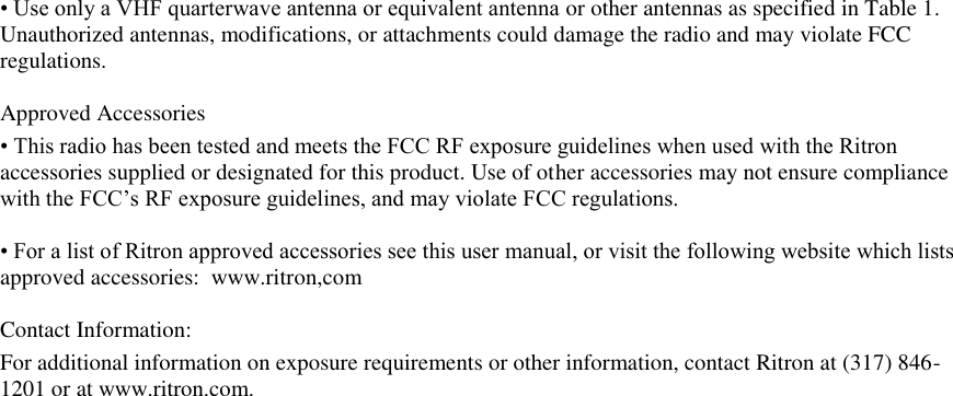 • Use only a VHF quarterwave antenna or equivalent antenna or other antennas as specified in Table 1. Unauthorized antennas, modifications, or attachments could damage the radio and may violate FCC regulations.   Approved Accessories  • This radio has been tested and meets the FCC RF exposure guidelines when used with the Ritron accessories supplied or designated for this product. Use of other accessories may not ensure compliance with the FCC’s RF exposure guidelines, and may violate FCC regulations.   • For a list of Ritron approved accessories see this user manual, or visit the following website which lists approved accessories:  www.ritron,com  Contact Information: For additional information on exposure requirements or other information, contact Ritron at (317) 846-1201 or at www.ritron.com.  