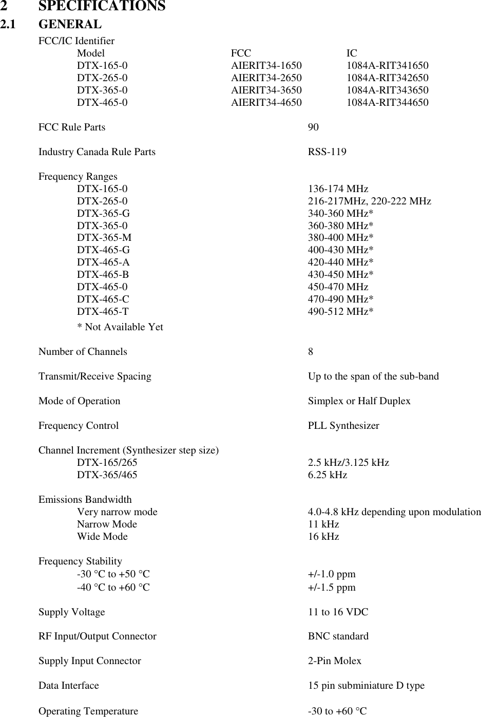 2  SPECIFICATIONS 2.1  GENERAL FCC/IC Identifier    Model        FCC      IC   DTX-165-0      AIERIT34-1650     1084A-RIT341650   DTX-265-0      AIERIT34-2650     1084A-RIT342650   DTX-365-0      AIERIT34-3650    1084A-RIT343650   DTX-465-0       AIERIT34-4650    1084A-RIT344650    FCC Rule Parts            90   Industry Canada Rule Parts        RSS-119    Frequency Ranges     DTX-165-0          136-174 MHz   DTX-265-0          216-217MHz, 220-222 MHz   DTX-365-G          340-360 MHz*   DTX-365-0          360-380 MHz*   DTX-365-M          380-400 MHz*   DTX-465-G          400-430 MHz*   DTX-465-A          420-440 MHz*   DTX-465-B          430-450 MHz*     DTX-465-0          450-470 MHz     DTX-465-C          470-490 MHz*     DTX-465-T          490-512 MHz*   * Not Available Yet  Number of Channels          8  Transmit/Receive Spacing         Up to the span of the sub-band      Mode of Operation          Simplex or Half Duplex      Frequency Control          PLL Synthesizer  Channel Increment (Synthesizer step size)       DTX-165/265          2.5 kHz/3.125 kHz   DTX-365/465          6.25 kHz  Emissions Bandwidth   Very narrow mode        4.0-4.8 kHz depending upon modulation Narrow Mode          11 kHz Wide Mode          16 kHz  Frequency Stability -30 C to +50 C          +/-1.0 ppm -40 C to +60 C          +/-1.5 ppm  Supply Voltage            11 to 16 VDC  RF Input/Output Connector        BNC standard  Supply Input Connector          2-Pin Molex  Data Interface            15 pin subminiature D type  Operating Temperature          -30 to +60 C    