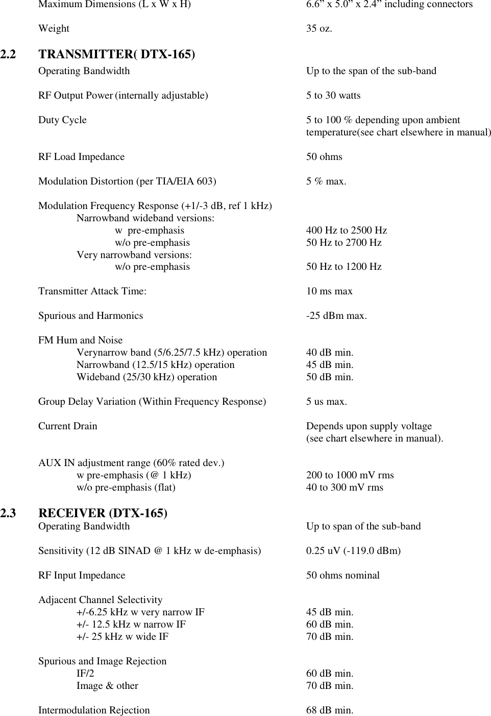 Maximum Dimensions (L x W x H)  6.6” x 5.0” x 2.4” including connectors  Weight              35 oz.  2.2  TRANSMITTER( DTX-165) Operating Bandwidth          Up to the span of the sub-band      RF Output Power (internally adjustable)      5 to 30 watts      Duty Cycle  5 to 100 % depending upon ambient temperature(see chart elsewhere in manual)  RF Load Impedance          50 ohms  Modulation Distortion (per TIA/EIA 603)      5 % max.  Modulation Frequency Response (+1/-3 dB, ref 1 kHz)   Narrowband wideband versions:       w  pre-emphasis         400 Hz to 2500 Hz       w/o pre-emphasis       50 Hz to 2700 Hz     Very narrowband versions:       w/o pre-emphasis       50 Hz to 1200 Hz    Transmitter Attack Time:          10 ms max  Spurious and Harmonics          -25 dBm max.  FM Hum and Noise      Verynarrow band (5/6.25/7.5 kHz) operation   40 dB min. Narrowband (12.5/15 kHz) operation    45 dB min. Wideband (25/30 kHz) operation      50 dB min.      Group Delay Variation (Within Frequency Response)   5 us max.  Current Drain            Depends upon supply voltage  (see chart elsewhere in manual).    AUX IN adjustment range (60% rated dev.)   w pre-emphasis (@ 1 kHz)      200 to 1000 mV rms     w/o pre-emphasis (flat)        40 to 300 mV rms  2.3  RECEIVER (DTX-165) Operating Bandwidth          Up to span of the sub-band  Sensitivity (12 dB SINAD @ 1 kHz w de-emphasis)    0.25 uV (-119.0 dBm)  RF Input Impedance          50 ohms nominal  Adjacent Channel Selectivity  +/-6.25 kHz w very narrow IF      45 dB min.     +/- 12.5 kHz w narrow IF        60 dB min.     +/- 25 kHz w wide IF        70 dB min.      Spurious and Image Rejection   IF/2            60 dB min.   Image &amp; other          70 dB min.          Intermodulation Rejection         68 dB min.    