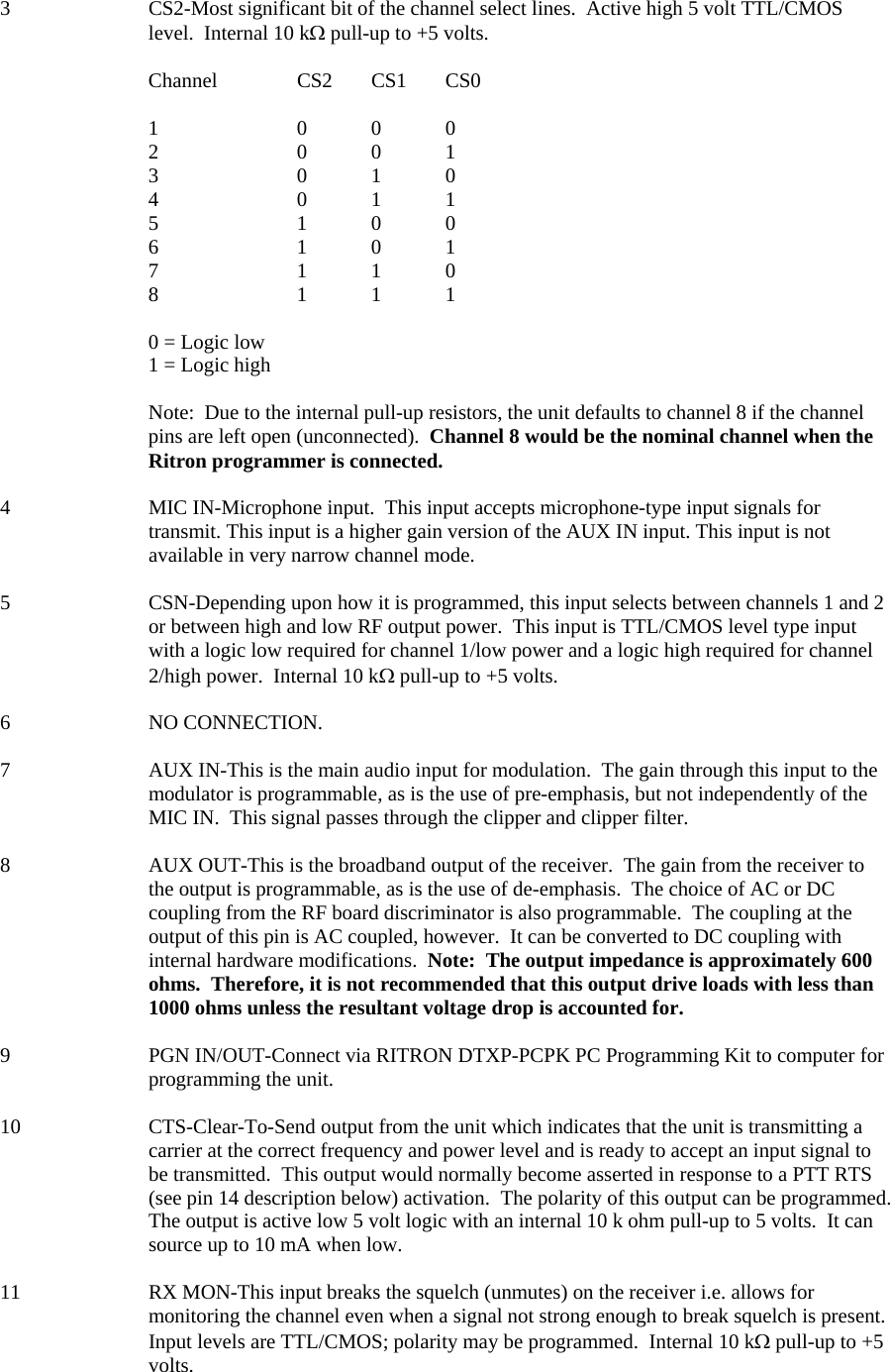 3  CS2-Most significant bit of the channel select lines.  Active high 5 volt TTL/CMOS level.  Internal 10 kΩ pull-up to +5 volts.  Channel   CS2 CS1 CS0  1   0 0 0 2   0 0 1 3   0 1 0 4   0 1 1 5   1 0 0 6   1 0 1 7   1 1 0 8   1 1 1  0 = Logic low 1 = Logic high  Note:  Due to the internal pull-up resistors, the unit defaults to channel 8 if the channel pins are left open (unconnected).  Channel 8 would be the nominal channel when the Ritron programmer is connected.  4  MIC IN-Microphone input.  This input accepts microphone-type input signals for transmit. This input is a higher gain version of the AUX IN input. This input is not available in very narrow channel mode.  5  CSN-Depending upon how it is programmed, this input selects between channels 1 and 2 or between high and low RF output power.  This input is TTL/CMOS level type input with a logic low required for channel 1/low power and a logic high required for channel 2/high power.  Internal 10 kΩ pull-up to +5 volts.  6 NO CONNECTION.  7  AUX IN-This is the main audio input for modulation.  The gain through this input to the modulator is programmable, as is the use of pre-emphasis, but not independently of the MIC IN.  This signal passes through the clipper and clipper filter.  8  AUX OUT-This is the broadband output of the receiver.  The gain from the receiver to the output is programmable, as is the use of de-emphasis.  The choice of AC or DC coupling from the RF board discriminator is also programmable.  The coupling at the output of this pin is AC coupled, however.  It can be converted to DC coupling with internal hardware modifications.  Note:  The output impedance is approximately 600 ohms.  Therefore, it is not recommended that this output drive loads with less than 1000 ohms unless the resultant voltage drop is accounted for.  9  PGN IN/OUT-Connect via RITRON DTXP-PCPK PC Programming Kit to computer for programming the unit.  10  CTS-Clear-To-Send output from the unit which indicates that the unit is transmitting a carrier at the correct frequency and power level and is ready to accept an input signal to be transmitted.  This output would normally become asserted in response to a PTT RTS (see pin 14 description below) activation.  The polarity of this output can be programmed.  The output is active low 5 volt logic with an internal 10 k ohm pull-up to 5 volts.  It can source up to 10 mA when low.  11  RX MON-This input breaks the squelch (unmutes) on the receiver i.e. allows for monitoring the channel even when a signal not strong enough to break squelch is present.  Input levels are TTL/CMOS; polarity may be programmed.  Internal 10 kΩ pull-up to +5 volts.   