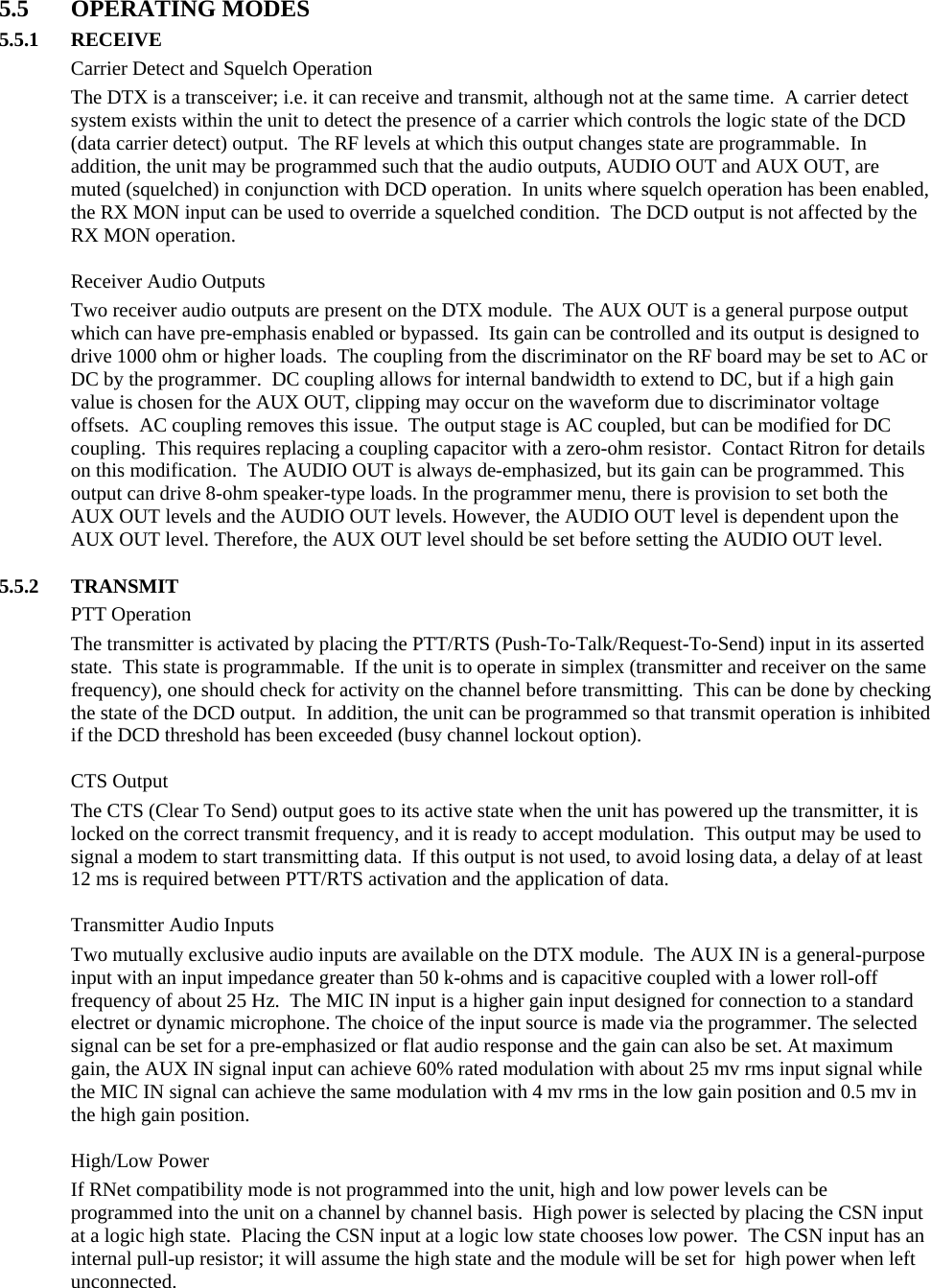  5.5 OPERATING MODES 5.5.1 RECEIVE   Carrier Detect and Squelch Operation The DTX is a transceiver; i.e. it can receive and transmit, although not at the same time.  A carrier detect system exists within the unit to detect the presence of a carrier which controls the logic state of the DCD (data carrier detect) output.  The RF levels at which this output changes state are programmable.  In addition, the unit may be programmed such that the audio outputs, AUDIO OUT and AUX OUT, are muted (squelched) in conjunction with DCD operation.  In units where squelch operation has been enabled, the RX MON input can be used to override a squelched condition.  The DCD output is not affected by the RX MON operation.    Receiver Audio Outputs Two receiver audio outputs are present on the DTX module.  The AUX OUT is a general purpose output which can have pre-emphasis enabled or bypassed.  Its gain can be controlled and its output is designed to drive 1000 ohm or higher loads.  The coupling from the discriminator on the RF board may be set to AC or DC by the programmer.  DC coupling allows for internal bandwidth to extend to DC, but if a high gain value is chosen for the AUX OUT, clipping may occur on the waveform due to discriminator voltage offsets.  AC coupling removes this issue.  The output stage is AC coupled, but can be modified for DC coupling.  This requires replacing a coupling capacitor with a zero-ohm resistor.  Contact Ritron for details on this modification.  The AUDIO OUT is always de-emphasized, but its gain can be programmed. This output can drive 8-ohm speaker-type loads. In the programmer menu, there is provision to set both the AUX OUT levels and the AUDIO OUT levels. However, the AUDIO OUT level is dependent upon the AUX OUT level. Therefore, the AUX OUT level should be set before setting the AUDIO OUT level.  5.5.2 TRANSMIT  PTT Operation The transmitter is activated by placing the PTT/RTS (Push-To-Talk/Request-To-Send) input in its asserted state.  This state is programmable.  If the unit is to operate in simplex (transmitter and receiver on the same frequency), one should check for activity on the channel before transmitting.  This can be done by checking the state of the DCD output.  In addition, the unit can be programmed so that transmit operation is inhibited if the DCD threshold has been exceeded (busy channel lockout option).   CTS Output The CTS (Clear To Send) output goes to its active state when the unit has powered up the transmitter, it is locked on the correct transmit frequency, and it is ready to accept modulation.  This output may be used to signal a modem to start transmitting data.  If this output is not used, to avoid losing data, a delay of at least 12 ms is required between PTT/RTS activation and the application of data.   Transmitter Audio Inputs Two mutually exclusive audio inputs are available on the DTX module.  The AUX IN is a general-purpose input with an input impedance greater than 50 k-ohms and is capacitive coupled with a lower roll-off frequency of about 25 Hz.  The MIC IN input is a higher gain input designed for connection to a standard electret or dynamic microphone. The choice of the input source is made via the programmer. The selected signal can be set for a pre-emphasized or flat audio response and the gain can also be set. At maximum gain, the AUX IN signal input can achieve 60% rated modulation with about 25 mv rms input signal while the MIC IN signal can achieve the same modulation with 4 mv rms in the low gain position and 0.5 mv in the high gain position.     High/Low Power If RNet compatibility mode is not programmed into the unit, high and low power levels can be programmed into the unit on a channel by channel basis.  High power is selected by placing the CSN input at a logic high state.  Placing the CSN input at a logic low state chooses low power.  The CSN input has an internal pull-up resistor; it will assume the high state and the module will be set for  high power when left unconnected.     