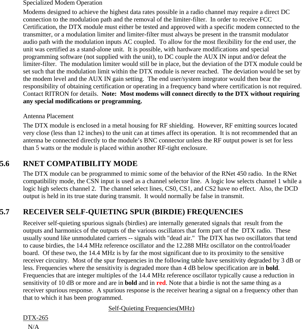 Specialized Modem Operation Modems designed to achieve the highest data rates possible in a radio channel may require a direct DC connection to the modulation path and the removal of the limiter-filter.  In order to receive FCC Certification, the DTX module must either be tested and approved with a specific modem connected to the transmitter, or a modulation limiter and limiter-filter must always be present in the transmit modulator audio path with the modulation inputs AC coupled.  To allow for the most flexibility for the end user, the unit was certified as a stand-alone unit.  It is possible, with hardware modifications and special programming software (not supplied with the unit), to DC couple the AUX IN input and/or defeat the limiter-filter.  The modulation limiter would still be in place, but the deviation of the DTX module could be set such that the modulation limit within the DTX module is never reached.  The deviation would be set by the modem level and the AUX IN gain setting.  The end user/system integrator would then bear the responsibility of obtaining certification or operating in a frequency band where certification is not required.  Contact RITRON for details.  Note:  Most modems will connect directly to the DTX without requiring any special modifications or programming.   Antenna Placement The DTX module is enclosed in a metal housing for RF shielding.  However, RF emitting sources located very close (less than 12 inches) to the unit can at times affect its operation.  It is not recommended that an antenna be connected directly to the module’s BNC connector unless the RF output power is set for less than 5 watts or the module is placed within another RF-tight enclosure.      5.6  RNET COMPATIBILITY MODE The DTX module can be programmed to mimic some of the behavior of the RNet 450 radio.  In the RNet compatibility mode, the CSN input is used as a channel selector line.  A logic low selects channel 1 while a logic high selects channel 2.  The channel select lines, CS0, CS1, and CS2 have no effect.  Also, the DCD output is held in its true state during transmit.  It would normally be false in transmit.    5.7 RECEIVER SELF-QUIETING SPUR (BIRDIE) FREQUENCIES Receiver self-quieting spurious signals (birdies) are internally generated signals that  result from the outputs and harmonics of the outputs of the various oscillators that form part of the  DTX radio.  These usually sound like unmodulated carriers -- signals with &quot;dead air.&quot;  The DTX has two oscillators that tend to cause birdies, the 14.4 MHz reference oscillator and the 12.288 MHz oscillator on the control/loader board.  Of these two, the 14.4 MHz is by far the most significant due to its proximity to the sensitive receiver circuitry.  Most of the spur frequencies in the following table have sensitivity degraded by 3 dB or less. Frequencies where the sensitivity is degraded more than 4 dB below specification are in bold. Frequencies that are integer multiples of the 14.4 MHz reference oscillator typically cause a reduction in sensitivity of 10 dB or more and are in bold and in red. Note that a birdie is not the same thing as a receiver spurious response.  A spurious response is the receiver hearing a signal on a frequency other than that to which it has been programmed.   Self-Quieting Frequencies(MHz) DTX-265     N/A          