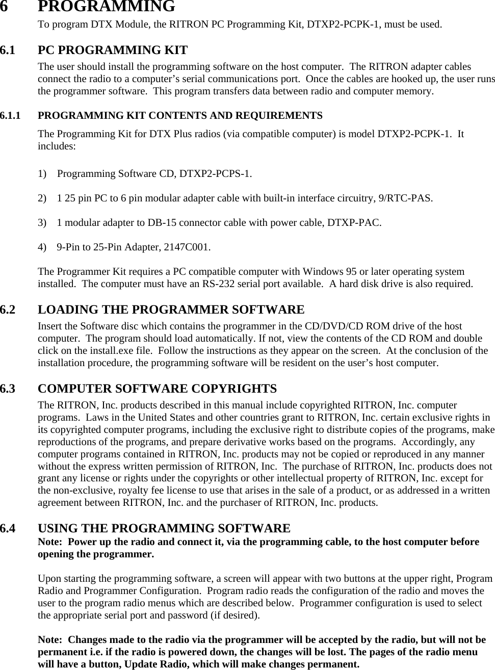 6 PROGRAMMING To program DTX Module, the RITRON PC Programming Kit, DTXP2-PCPK-1, must be used.    6.1  PC PROGRAMMING KIT The user should install the programming software on the host computer.  The RITRON adapter cables connect the radio to a computer’s serial communications port.  Once the cables are hooked up, the user runs the programmer software.  This program transfers data between radio and computer memory.    6.1.1  PROGRAMMING KIT CONTENTS AND REQUIREMENTS The Programming Kit for DTX Plus radios (via compatible computer) is model DTXP2-PCPK-1.  It includes:    1)    Programming Software CD, DTXP2-PCPS-1.  2)  1 25 pin PC to 6 pin modular adapter cable with built-in interface circuitry, 9/RTC-PAS.  3)  1 modular adapter to DB-15 connector cable with power cable, DTXP-PAC.  4)  9-Pin to 25-Pin Adapter, 2147C001.  The Programmer Kit requires a PC compatible computer with Windows 95 or later operating system installed.  The computer must have an RS-232 serial port available.  A hard disk drive is also required.  6.2 LOADING THE PROGRAMMER SOFTWARE Insert the Software disc which contains the programmer in the CD/DVD/CD ROM drive of the host computer.  The program should load automatically. If not, view the contents of the CD ROM and double click on the install.exe file.  Follow the instructions as they appear on the screen.  At the conclusion of the installation procedure, the programming software will be resident on the user’s host computer.  6.3 COMPUTER SOFTWARE COPYRIGHTS The RITRON, Inc. products described in this manual include copyrighted RITRON, Inc. computer programs.  Laws in the United States and other countries grant to RITRON, Inc. certain exclusive rights in its copyrighted computer programs, including the exclusive right to distribute copies of the programs, make reproductions of the programs, and prepare derivative works based on the programs.  Accordingly, any computer programs contained in RITRON, Inc. products may not be copied or reproduced in any manner without the express written permission of RITRON, Inc.  The purchase of RITRON, Inc. products does not grant any license or rights under the copyrights or other intellectual property of RITRON, Inc. except for the non-exclusive, royalty fee license to use that arises in the sale of a product, or as addressed in a written agreement between RITRON, Inc. and the purchaser of RITRON, Inc. products.  6.4  USING THE PROGRAMMING SOFTWARE Note:  Power up the radio and connect it, via the programming cable, to the host computer before opening the programmer.  Upon starting the programming software, a screen will appear with two buttons at the upper right, Program Radio and Programmer Configuration.  Program radio reads the configuration of the radio and moves the user to the program radio menus which are described below.  Programmer configuration is used to select the appropriate serial port and password (if desired).    Note:  Changes made to the radio via the programmer will be accepted by the radio, but will not be permanent i.e. if the radio is powered down, the changes will be lost. The pages of the radio menu will have a button, Update Radio, which will make changes permanent.      