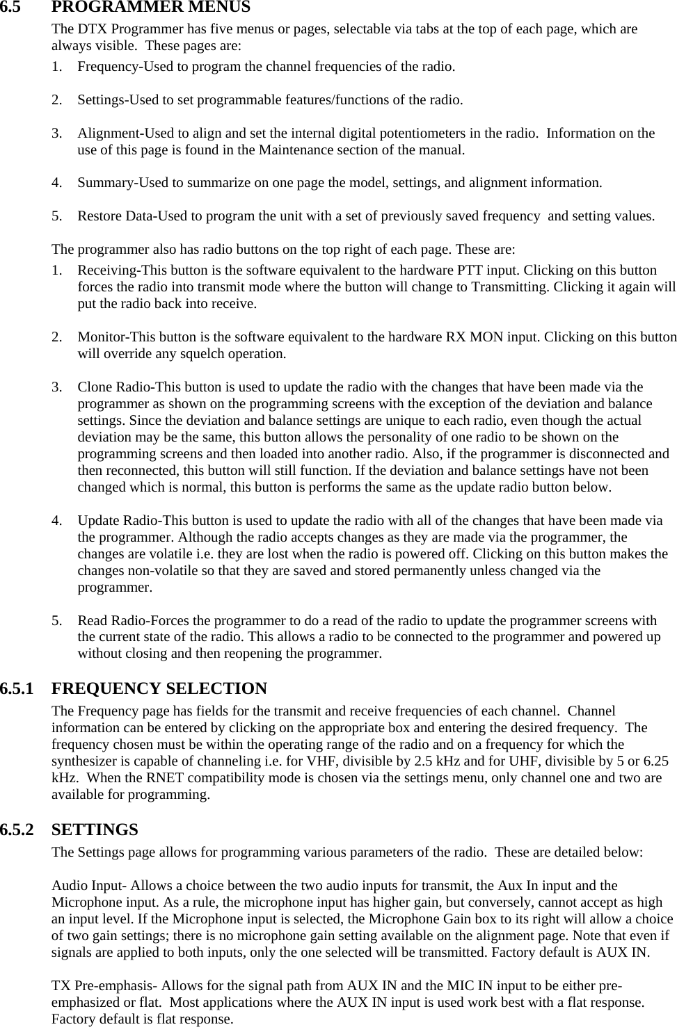 6.5 PROGRAMMER MENUS The DTX Programmer has five menus or pages, selectable via tabs at the top of each page, which are always visible.  These pages are: 1. Frequency-Used to program the channel frequencies of the radio.  2. Settings-Used to set programmable features/functions of the radio.  3. Alignment-Used to align and set the internal digital potentiometers in the radio.  Information on the use of this page is found in the Maintenance section of the manual.  4. Summary-Used to summarize on one page the model, settings, and alignment information.  5. Restore Data-Used to program the unit with a set of previously saved frequency  and setting values.  The programmer also has radio buttons on the top right of each page. These are: 1. Receiving-This button is the software equivalent to the hardware PTT input. Clicking on this button forces the radio into transmit mode where the button will change to Transmitting. Clicking it again will put the radio back into receive.  2. Monitor-This button is the software equivalent to the hardware RX MON input. Clicking on this button will override any squelch operation.  3. Clone Radio-This button is used to update the radio with the changes that have been made via the programmer as shown on the programming screens with the exception of the deviation and balance settings. Since the deviation and balance settings are unique to each radio, even though the actual deviation may be the same, this button allows the personality of one radio to be shown on the programming screens and then loaded into another radio. Also, if the programmer is disconnected and then reconnected, this button will still function. If the deviation and balance settings have not been changed which is normal, this button is performs the same as the update radio button below.  4. Update Radio-This button is used to update the radio with all of the changes that have been made via the programmer. Although the radio accepts changes as they are made via the programmer, the changes are volatile i.e. they are lost when the radio is powered off. Clicking on this button makes the changes non-volatile so that they are saved and stored permanently unless changed via the programmer.  5. Read Radio-Forces the programmer to do a read of the radio to update the programmer screens with the current state of the radio. This allows a radio to be connected to the programmer and powered up without closing and then reopening the programmer.  6.5.1 FREQUENCY SELECTION The Frequency page has fields for the transmit and receive frequencies of each channel.  Channel information can be entered by clicking on the appropriate box and entering the desired frequency.  The frequency chosen must be within the operating range of the radio and on a frequency for which the synthesizer is capable of channeling i.e. for VHF, divisible by 2.5 kHz and for UHF, divisible by 5 or 6.25 kHz.  When the RNET compatibility mode is chosen via the settings menu, only channel one and two are available for programming.    6.5.2 SETTINGS The Settings page allows for programming various parameters of the radio.  These are detailed below:  Audio Input- Allows a choice between the two audio inputs for transmit, the Aux In input and the Microphone input. As a rule, the microphone input has higher gain, but conversely, cannot accept as high an input level. If the Microphone input is selected, the Microphone Gain box to its right will allow a choice of two gain settings; there is no microphone gain setting available on the alignment page. Note that even if signals are applied to both inputs, only the one selected will be transmitted. Factory default is AUX IN.  TX Pre-emphasis- Allows for the signal path from AUX IN and the MIC IN input to be either pre-emphasized or flat.  Most applications where the AUX IN input is used work best with a flat response.  Factory default is flat response. 