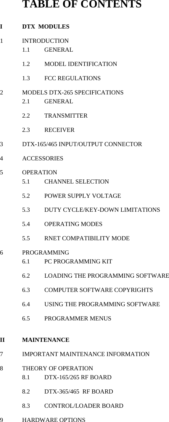 TABLE OF CONTENTS  I DTX  MODULES  1 INTRODUCTION 1.1 GENERAL  1.2 MODEL IDENTIFICATION  1.3 FCC REGULATIONS   2  MODELS DTX-265 SPECIFICATIONS 2.1 GENERAL  2.2 TRANSMITTER  2.3 RECEIVER   3 DTX-165/465 INPUT/OUTPUT CONNECTOR  4 ACCESSORIES  5 OPERATION 5.1 CHANNEL SELECTION  5.2 POWER SUPPLY VOLTAGE  5.3  DUTY CYCLE/KEY-DOWN LIMITATIONS  5.4 OPERATING MODES  5.5  RNET COMPATIBILITY MODE  6 PROGRAMMING 6.1  PC PROGRAMMING KIT  6.2  LOADING THE PROGRAMMING SOFTWARE  6.3 COMPUTER SOFTWARE COPYRIGHTS  6.4  USING THE PROGRAMMING SOFTWARE  6.5 PROGRAMMER MENUS   II MAINTENANCE  7 IMPORTANT MAINTENANCE INFORMATION  8  THEORY OF OPERATION 8.1 DTX-165/265 RF BOARD  8.2  DTX-365/465  RF BOARD  8.3 CONTROL/LOADER BOARD  9 HARDWARE OPTIONS   