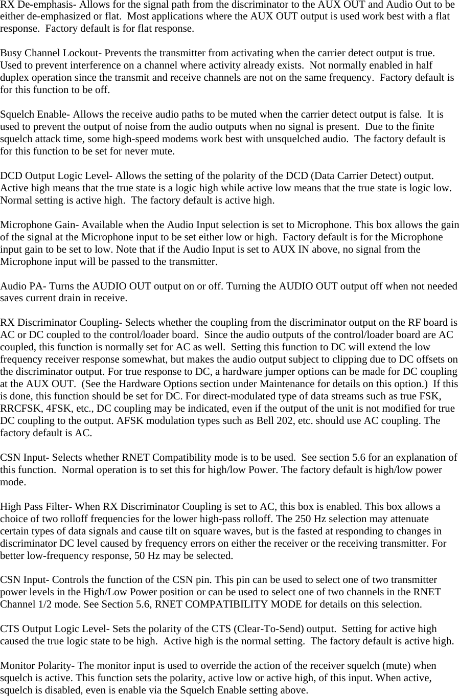  RX De-emphasis- Allows for the signal path from the discriminator to the AUX OUT and Audio Out to be either de-emphasized or flat.  Most applications where the AUX OUT output is used work best with a flat response.  Factory default is for flat response.  Busy Channel Lockout- Prevents the transmitter from activating when the carrier detect output is true.  Used to prevent interference on a channel where activity already exists.  Not normally enabled in half duplex operation since the transmit and receive channels are not on the same frequency.  Factory default is for this function to be off.  Squelch Enable- Allows the receive audio paths to be muted when the carrier detect output is false.  It is used to prevent the output of noise from the audio outputs when no signal is present.  Due to the finite squelch attack time, some high-speed modems work best with unsquelched audio.  The factory default is for this function to be set for never mute.  DCD Output Logic Level- Allows the setting of the polarity of the DCD (Data Carrier Detect) output.  Active high means that the true state is a logic high while active low means that the true state is logic low.  Normal setting is active high.  The factory default is active high.  Microphone Gain- Available when the Audio Input selection is set to Microphone. This box allows the gain of the signal at the Microphone input to be set either low or high.  Factory default is for the Microphone input gain to be set to low. Note that if the Audio Input is set to AUX IN above, no signal from the Microphone input will be passed to the transmitter.  Audio PA- Turns the AUDIO OUT output on or off. Turning the AUDIO OUT output off when not needed saves current drain in receive.  RX Discriminator Coupling- Selects whether the coupling from the discriminator output on the RF board is AC or DC coupled to the control/loader board.  Since the audio outputs of the control/loader board are AC coupled, this function is normally set for AC as well.  Setting this function to DC will extend the low frequency receiver response somewhat, but makes the audio output subject to clipping due to DC offsets on the discriminator output. For true response to DC, a hardware jumper options can be made for DC coupling at the AUX OUT.  (See the Hardware Options section under Maintenance for details on this option.)  If this is done, this function should be set for DC. For direct-modulated type of data streams such as true FSK, RRCFSK, 4FSK, etc., DC coupling may be indicated, even if the output of the unit is not modified for true DC coupling to the output. AFSK modulation types such as Bell 202, etc. should use AC coupling. The factory default is AC.  CSN Input- Selects whether RNET Compatibility mode is to be used.  See section 5.6 for an explanation of this function.  Normal operation is to set this for high/low Power. The factory default is high/low power mode.  High Pass Filter- When RX Discriminator Coupling is set to AC, this box is enabled. This box allows a choice of two rolloff frequencies for the lower high-pass rolloff. The 250 Hz selection may attenuate certain types of data signals and cause tilt on square waves, but is the fasted at responding to changes in discriminator DC level caused by frequency errors on either the receiver or the receiving transmitter. For better low-frequency response, 50 Hz may be selected.  CSN Input- Controls the function of the CSN pin. This pin can be used to select one of two transmitter power levels in the High/Low Power position or can be used to select one of two channels in the RNET Channel 1/2 mode. See Section 5.6, RNET COMPATIBILITY MODE for details on this selection.  CTS Output Logic Level- Sets the polarity of the CTS (Clear-To-Send) output.  Setting for active high caused the true logic state to be high.  Active high is the normal setting.  The factory default is active high.  Monitor Polarity- The monitor input is used to override the action of the receiver squelch (mute) when squelch is active. This function sets the polarity, active low or active high, of this input. When active, squelch is disabled, even is enable via the Squelch Enable setting above.   
