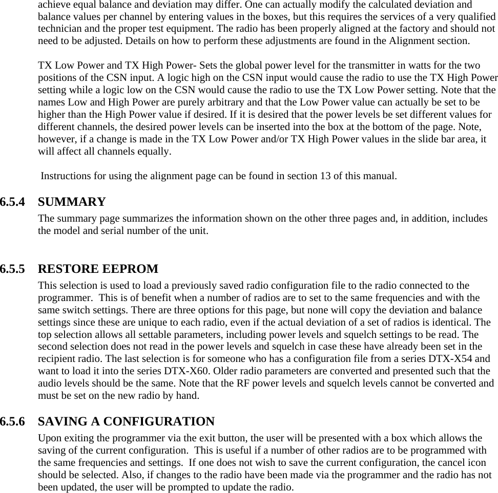 achieve equal balance and deviation may differ. One can actually modify the calculated deviation and balance values per channel by entering values in the boxes, but this requires the services of a very qualified technician and the proper test equipment. The radio has been properly aligned at the factory and should not need to be adjusted. Details on how to perform these adjustments are found in the Alignment section.  TX Low Power and TX High Power- Sets the global power level for the transmitter in watts for the two positions of the CSN input. A logic high on the CSN input would cause the radio to use the TX High Power setting while a logic low on the CSN would cause the radio to use the TX Low Power setting. Note that the names Low and High Power are purely arbitrary and that the Low Power value can actually be set to be higher than the High Power value if desired. If it is desired that the power levels be set different values for different channels, the desired power levels can be inserted into the box at the bottom of the page. Note, however, if a change is made in the TX Low Power and/or TX High Power values in the slide bar area, it will affect all channels equally.   Instructions for using the alignment page can be found in section 13 of this manual.  6.5.4 SUMMARY The summary page summarizes the information shown on the other three pages and, in addition, includes the model and serial number of the unit.   6.5.5 RESTORE EEPROM This selection is used to load a previously saved radio configuration file to the radio connected to the programmer.  This is of benefit when a number of radios are to set to the same frequencies and with the same switch settings. There are three options for this page, but none will copy the deviation and balance settings since these are unique to each radio, even if the actual deviation of a set of radios is identical. The top selection allows all settable parameters, including power levels and squelch settings to be read. The second selection does not read in the power levels and squelch in case these have already been set in the recipient radio. The last selection is for someone who has a configuration file from a series DTX-X54 and want to load it into the series DTX-X60. Older radio parameters are converted and presented such that the audio levels should be the same. Note that the RF power levels and squelch levels cannot be converted and must be set on the new radio by hand.   6.5.6 SAVING A CONFIGURATION Upon exiting the programmer via the exit button, the user will be presented with a box which allows the saving of the current configuration.  This is useful if a number of other radios are to be programmed with the same frequencies and settings.  If one does not wish to save the current configuration, the cancel icon should be selected. Also, if changes to the radio have been made via the programmer and the radio has not been updated, the user will be prompted to update the radio.   