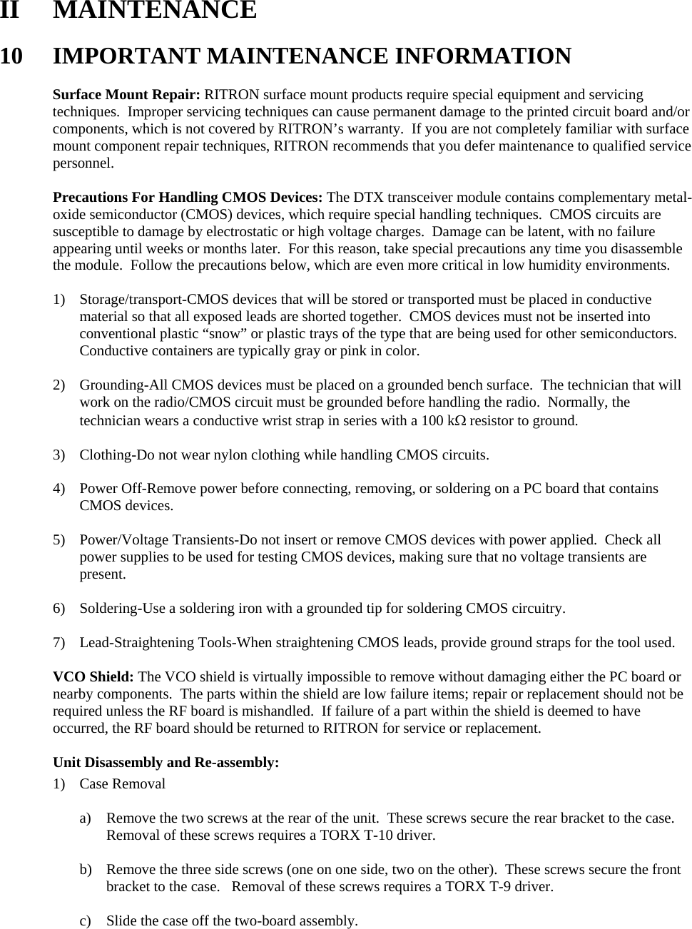 II MAINTENANCE  10 IMPORTANT MAINTENANCE INFORMATION  Surface Mount Repair: RITRON surface mount products require special equipment and servicing techniques.  Improper servicing techniques can cause permanent damage to the printed circuit board and/or components, which is not covered by RITRON’s warranty.  If you are not completely familiar with surface mount component repair techniques, RITRON recommends that you defer maintenance to qualified service personnel.  Precautions For Handling CMOS Devices: The DTX transceiver module contains complementary metal-oxide semiconductor (CMOS) devices, which require special handling techniques.  CMOS circuits are susceptible to damage by electrostatic or high voltage charges.  Damage can be latent, with no failure appearing until weeks or months later.  For this reason, take special precautions any time you disassemble the module.  Follow the precautions below, which are even more critical in low humidity environments.  1) Storage/transport-CMOS devices that will be stored or transported must be placed in conductive material so that all exposed leads are shorted together.  CMOS devices must not be inserted into conventional plastic “snow” or plastic trays of the type that are being used for other semiconductors.  Conductive containers are typically gray or pink in color.  2) Grounding-All CMOS devices must be placed on a grounded bench surface.  The technician that will work on the radio/CMOS circuit must be grounded before handling the radio.  Normally, the technician wears a conductive wrist strap in series with a 100 kΩ resistor to ground.  3) Clothing-Do not wear nylon clothing while handling CMOS circuits.  4) Power Off-Remove power before connecting, removing, or soldering on a PC board that contains CMOS devices.  5) Power/Voltage Transients-Do not insert or remove CMOS devices with power applied.  Check all power supplies to be used for testing CMOS devices, making sure that no voltage transients are present.  6) Soldering-Use a soldering iron with a grounded tip for soldering CMOS circuitry.  7) Lead-Straightening Tools-When straightening CMOS leads, provide ground straps for the tool used.  VCO Shield: The VCO shield is virtually impossible to remove without damaging either the PC board or nearby components.  The parts within the shield are low failure items; repair or replacement should not be required unless the RF board is mishandled.  If failure of a part within the shield is deemed to have occurred, the RF board should be returned to RITRON for service or replacement.  Unit Disassembly and Re-assembly: 1) Case Removal  a) Remove the two screws at the rear of the unit.  These screws secure the rear bracket to the case.  Removal of these screws requires a TORX T-10 driver.  b) Remove the three side screws (one on one side, two on the other).  These screws secure the front bracket to the case.   Removal of these screws requires a TORX T-9 driver.  c) Slide the case off the two-board assembly.        