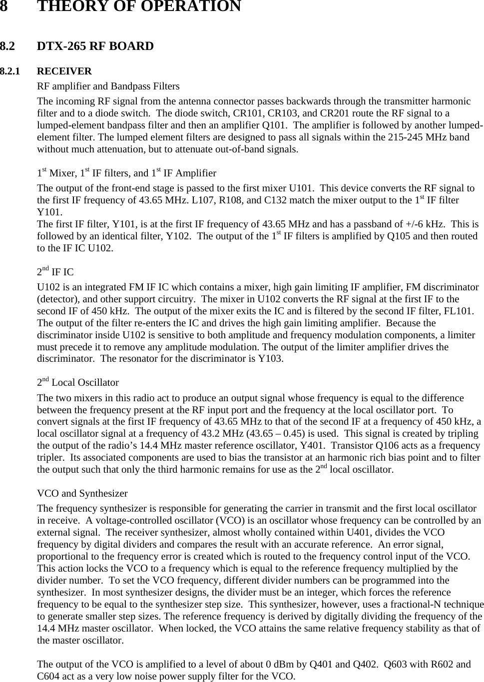  8  THEORY OF OPERATION   8.2  DTX-265 RF BOARD      8.2.1 RECEIVER   RF amplifier and Bandpass Filters The incoming RF signal from the antenna connector passes backwards through the transmitter harmonic filter and to a diode switch.  The diode switch, CR101, CR103, and CR201 route the RF signal to a lumped-element bandpass filter and then an amplifier Q101.  The amplifier is followed by another lumped-element filter. The lumped element filters are designed to pass all signals within the 215-245 MHz band without much attenuation, but to attenuate out-of-band signals.    1st Mixer, 1st IF filters, and 1st IF Amplifier The output of the front-end stage is passed to the first mixer U101.  This device converts the RF signal to the first IF frequency of 43.65 MHz. L107, R108, and C132 match the mixer output to the 1st IF filter Y101. The first IF filter, Y101, is at the first IF frequency of 43.65 MHz and has a passband of +/-6 kHz.  This is followed by an identical filter, Y102.  The output of the 1st IF filters is amplified by Q105 and then routed to the IF IC U102.      2nd IF IC U102 is an integrated FM IF IC which contains a mixer, high gain limiting IF amplifier, FM discriminator (detector), and other support circuitry.  The mixer in U102 converts the RF signal at the first IF to the second IF of 450 kHz.  The output of the mixer exits the IC and is filtered by the second IF filter, FL101.  The output of the filter re-enters the IC and drives the high gain limiting amplifier.  Because the discriminator inside U102 is sensitive to both amplitude and frequency modulation components, a limiter must precede it to remove any amplitude modulation. The output of the limiter amplifier drives the discriminator.  The resonator for the discriminator is Y103.     2nd Local Oscillator The two mixers in this radio act to produce an output signal whose frequency is equal to the difference between the frequency present at the RF input port and the frequency at the local oscillator port.  To convert signals at the first IF frequency of 43.65 MHz to that of the second IF at a frequency of 450 kHz, a local oscillator signal at a frequency of 43.2 MHz (43.65 – 0.45) is used.  This signal is created by tripling the output of the radio’s 14.4 MHz master reference oscillator, Y401.  Transistor Q106 acts as a frequency tripler.  Its associated components are used to bias the transistor at an harmonic rich bias point and to filter the output such that only the third harmonic remains for use as the 2nd local oscillator.    VCO and Synthesizer The frequency synthesizer is responsible for generating the carrier in transmit and the first local oscillator in receive.  A voltage-controlled oscillator (VCO) is an oscillator whose frequency can be controlled by an external signal.  The receiver synthesizer, almost wholly contained within U401, divides the VCO frequency by digital dividers and compares the result with an accurate reference.  An error signal, proportional to the frequency error is created which is routed to the frequency control input of the VCO.  This action locks the VCO to a frequency which is equal to the reference frequency multiplied by the divider number.  To set the VCO frequency, different divider numbers can be programmed into the synthesizer.  In most synthesizer designs, the divider must be an integer, which forces the reference frequency to be equal to the synthesizer step size.  This synthesizer, however, uses a fractional-N technique to generate smaller step sizes. The reference frequency is derived by digitally dividing the frequency of the 14.4 MHz master oscillator.  When locked, the VCO attains the same relative frequency stability as that of the master oscillator.  The output of the VCO is amplified to a level of about 0 dBm by Q401 and Q402.  Q603 with R602 and C604 act as a very low noise power supply filter for the VCO.    