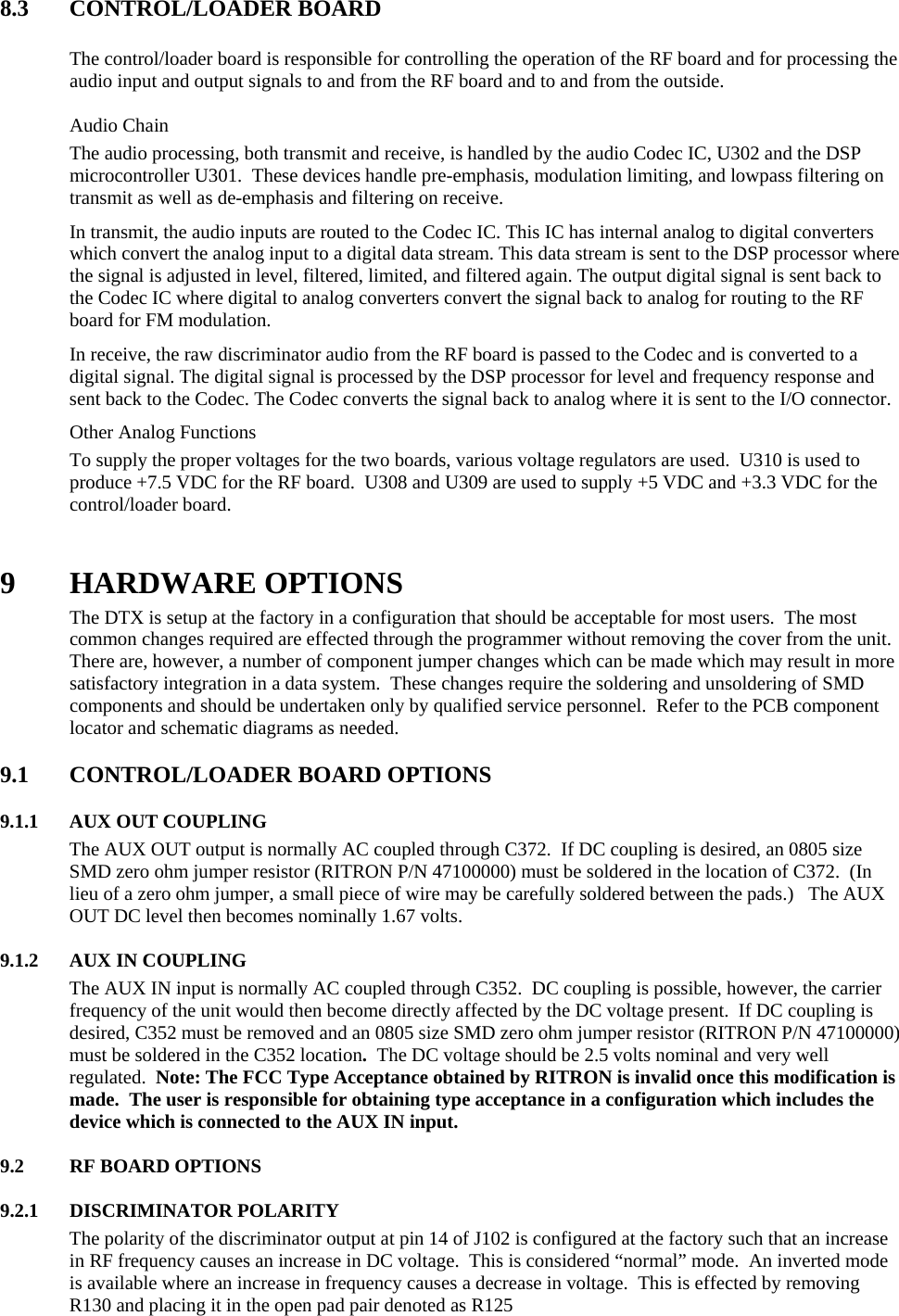 8.3 CONTROL/LOADER BOARD   The control/loader board is responsible for controlling the operation of the RF board and for processing the audio input and output signals to and from the RF board and to and from the outside.   Audio Chain The audio processing, both transmit and receive, is handled by the audio Codec IC, U302 and the DSP microcontroller U301.  These devices handle pre-emphasis, modulation limiting, and lowpass filtering on transmit as well as de-emphasis and filtering on receive.   In transmit, the audio inputs are routed to the Codec IC. This IC has internal analog to digital converters which convert the analog input to a digital data stream. This data stream is sent to the DSP processor where the signal is adjusted in level, filtered, limited, and filtered again. The output digital signal is sent back to the Codec IC where digital to analog converters convert the signal back to analog for routing to the RF board for FM modulation. In receive, the raw discriminator audio from the RF board is passed to the Codec and is converted to a digital signal. The digital signal is processed by the DSP processor for level and frequency response and sent back to the Codec. The Codec converts the signal back to analog where it is sent to the I/O connector.  Other Analog Functions To supply the proper voltages for the two boards, various voltage regulators are used.  U310 is used to produce +7.5 VDC for the RF board.  U308 and U309 are used to supply +5 VDC and +3.3 VDC for the control/loader board.     9 HARDWARE OPTIONS The DTX is setup at the factory in a configuration that should be acceptable for most users.  The most common changes required are effected through the programmer without removing the cover from the unit.  There are, however, a number of component jumper changes which can be made which may result in more satisfactory integration in a data system.  These changes require the soldering and unsoldering of SMD components and should be undertaken only by qualified service personnel.  Refer to the PCB component locator and schematic diagrams as needed.  9.1 CONTROL/LOADER BOARD OPTIONS     9.1.1  AUX OUT COUPLING The AUX OUT output is normally AC coupled through C372.  If DC coupling is desired, an 0805 size SMD zero ohm jumper resistor (RITRON P/N 47100000) must be soldered in the location of C372.  (In lieu of a zero ohm jumper, a small piece of wire may be carefully soldered between the pads.)   The AUX OUT DC level then becomes nominally 1.67 volts.  9.1.2 AUX IN COUPLING The AUX IN input is normally AC coupled through C352.  DC coupling is possible, however, the carrier frequency of the unit would then become directly affected by the DC voltage present.  If DC coupling is desired, C352 must be removed and an 0805 size SMD zero ohm jumper resistor (RITRON P/N 47100000) must be soldered in the C352 location.  The DC voltage should be 2.5 volts nominal and very well regulated.  Note: The FCC Type Acceptance obtained by RITRON is invalid once this modification is made.  The user is responsible for obtaining type acceptance in a configuration which includes the device which is connected to the AUX IN input.  9.2 RF BOARD OPTIONS  9.2.1 DISCRIMINATOR POLARITY The polarity of the discriminator output at pin 14 of J102 is configured at the factory such that an increase in RF frequency causes an increase in DC voltage.  This is considered “normal” mode.  An inverted mode is available where an increase in frequency causes a decrease in voltage.  This is effected by removing R130 and placing it in the open pad pair denoted as R125  