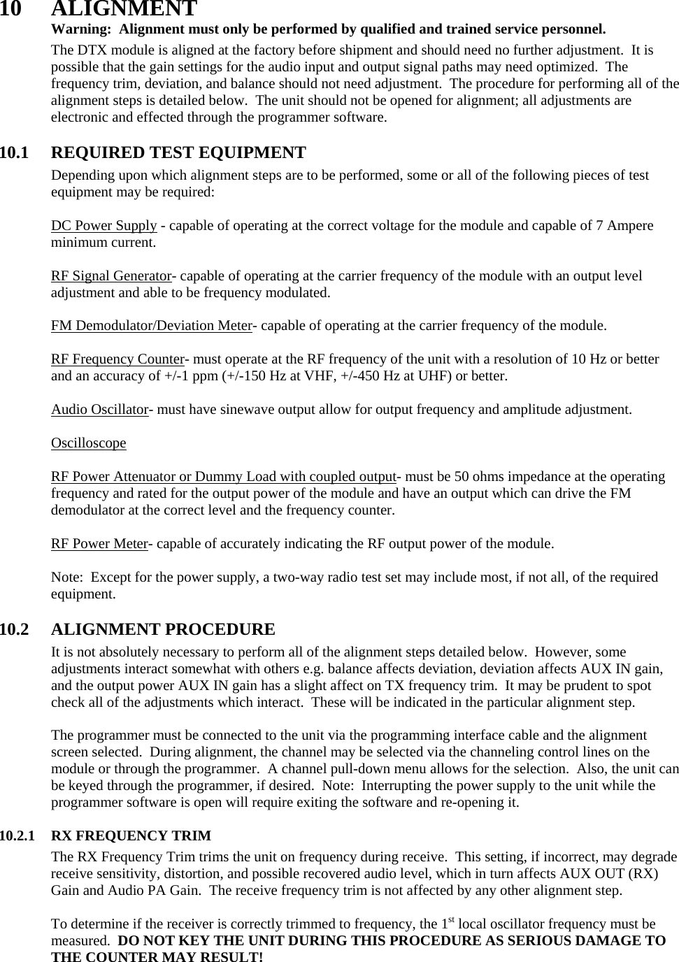 10 ALIGNMENT  Warning:  Alignment must only be performed by qualified and trained service personnel.   The DTX module is aligned at the factory before shipment and should need no further adjustment.  It is possible that the gain settings for the audio input and output signal paths may need optimized.  The frequency trim, deviation, and balance should not need adjustment.  The procedure for performing all of the alignment steps is detailed below.  The unit should not be opened for alignment; all adjustments are electronic and effected through the programmer software.     10.1  REQUIRED TEST EQUIPMENT Depending upon which alignment steps are to be performed, some or all of the following pieces of test equipment may be required:  DC Power Supply - capable of operating at the correct voltage for the module and capable of 7 Ampere minimum current.  RF Signal Generator- capable of operating at the carrier frequency of the module with an output level adjustment and able to be frequency modulated.  FM Demodulator/Deviation Meter- capable of operating at the carrier frequency of the module.  RF Frequency Counter- must operate at the RF frequency of the unit with a resolution of 10 Hz or better and an accuracy of +/-1 ppm (+/-150 Hz at VHF, +/-450 Hz at UHF) or better.  Audio Oscillator- must have sinewave output allow for output frequency and amplitude adjustment.  Oscilloscope  RF Power Attenuator or Dummy Load with coupled output- must be 50 ohms impedance at the operating frequency and rated for the output power of the module and have an output which can drive the FM demodulator at the correct level and the frequency counter.  RF Power Meter- capable of accurately indicating the RF output power of the module.  Note:  Except for the power supply, a two-way radio test set may include most, if not all, of the required equipment.  10.2 ALIGNMENT PROCEDURE It is not absolutely necessary to perform all of the alignment steps detailed below.  However, some adjustments interact somewhat with others e.g. balance affects deviation, deviation affects AUX IN gain, and the output power AUX IN gain has a slight affect on TX frequency trim.  It may be prudent to spot check all of the adjustments which interact.  These will be indicated in the particular alignment step.  The programmer must be connected to the unit via the programming interface cable and the alignment screen selected.  During alignment, the channel may be selected via the channeling control lines on the module or through the programmer.  A channel pull-down menu allows for the selection.  Also, the unit can be keyed through the programmer, if desired.  Note:  Interrupting the power supply to the unit while the programmer software is open will require exiting the software and re-opening it.  10.2.1 RX FREQUENCY TRIM  The RX Frequency Trim trims the unit on frequency during receive.  This setting, if incorrect, may degrade receive sensitivity, distortion, and possible recovered audio level, which in turn affects AUX OUT (RX) Gain and Audio PA Gain.  The receive frequency trim is not affected by any other alignment step.  To determine if the receiver is correctly trimmed to frequency, the 1st local oscillator frequency must be measured.  DO NOT KEY THE UNIT DURING THIS PROCEDURE AS SERIOUS DAMAGE TO THE COUNTER MAY RESULT!   