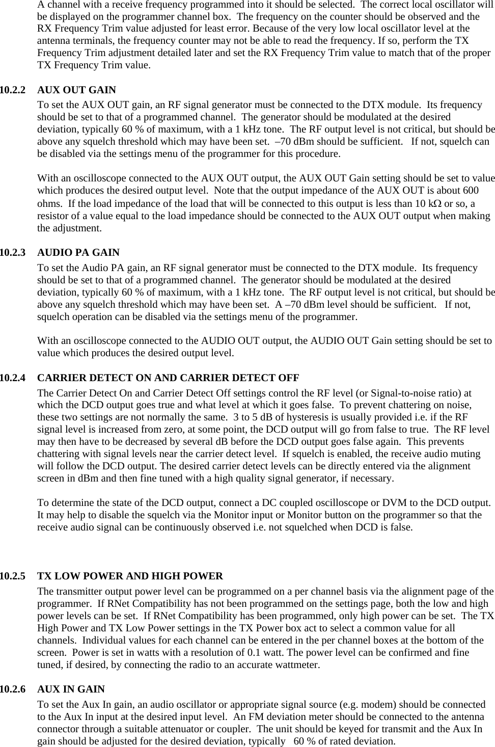 A channel with a receive frequency programmed into it should be selected.  The correct local oscillator will be displayed on the programmer channel box.  The frequency on the counter should be observed and the RX Frequency Trim value adjusted for least error. Because of the very low local oscillator level at the antenna terminals, the frequency counter may not be able to read the frequency. If so, perform the TX Frequency Trim adjustment detailed later and set the RX Frequency Trim value to match that of the proper TX Frequency Trim value.   10.2.2  AUX OUT GAIN To set the AUX OUT gain, an RF signal generator must be connected to the DTX module.  Its frequency should be set to that of a programmed channel.  The generator should be modulated at the desired deviation, typically 60 % of maximum, with a 1 kHz tone.  The RF output level is not critical, but should be above any squelch threshold which may have been set.  –70 dBm should be sufficient.   If not, squelch can be disabled via the settings menu of the programmer for this procedure.  With an oscilloscope connected to the AUX OUT output, the AUX OUT Gain setting should be set to value which produces the desired output level.  Note that the output impedance of the AUX OUT is about 600 ohms.  If the load impedance of the load that will be connected to this output is less than 10 kΩ or so, a resistor of a value equal to the load impedance should be connected to the AUX OUT output when making the adjustment.    10.2.3  AUDIO PA GAIN To set the Audio PA gain, an RF signal generator must be connected to the DTX module.  Its frequency should be set to that of a programmed channel.  The generator should be modulated at the desired deviation, typically 60 % of maximum, with a 1 kHz tone.  The RF output level is not critical, but should be above any squelch threshold which may have been set.  A –70 dBm level should be sufficient.   If not, squelch operation can be disabled via the settings menu of the programmer.  With an oscilloscope connected to the AUDIO OUT output, the AUDIO OUT Gain setting should be set to value which produces the desired output level.  10.2.4  CARRIER DETECT ON AND CARRIER DETECT OFF The Carrier Detect On and Carrier Detect Off settings control the RF level (or Signal-to-noise ratio) at which the DCD output goes true and what level at which it goes false.  To prevent chattering on noise, these two settings are not normally the same.  3 to 5 dB of hysteresis is usually provided i.e. if the RF signal level is increased from zero, at some point, the DCD output will go from false to true.  The RF level may then have to be decreased by several dB before the DCD output goes false again.  This prevents chattering with signal levels near the carrier detect level.  If squelch is enabled, the receive audio muting will follow the DCD output. The desired carrier detect levels can be directly entered via the alignment screen in dBm and then fine tuned with a high quality signal generator, if necessary.    To determine the state of the DCD output, connect a DC coupled oscilloscope or DVM to the DCD output.  It may help to disable the squelch via the Monitor input or Monitor button on the programmer so that the receive audio signal can be continuously observed i.e. not squelched when DCD is false.      10.2.5  TX LOW POWER AND HIGH POWER The transmitter output power level can be programmed on a per channel basis via the alignment page of the programmer.  If RNet Compatibility has not been programmed on the settings page, both the low and high power levels can be set.  If RNet Compatibility has been programmed, only high power can be set.  The TX High Power and TX Low Power settings in the TX Power box act to select a common value for all channels.  Individual values for each channel can be entered in the per channel boxes at the bottom of the screen.  Power is set in watts with a resolution of 0.1 watt. The power level can be confirmed and fine tuned, if desired, by connecting the radio to an accurate wattmeter.  10.2.6 AUX IN GAIN To set the Aux In gain, an audio oscillator or appropriate signal source (e.g. modem) should be connected to the Aux In input at the desired input level.  An FM deviation meter should be connected to the antenna connector through a suitable attenuator or coupler.  The unit should be keyed for transmit and the Aux In gain should be adjusted for the desired deviation, typically   60 % of rated deviation.   