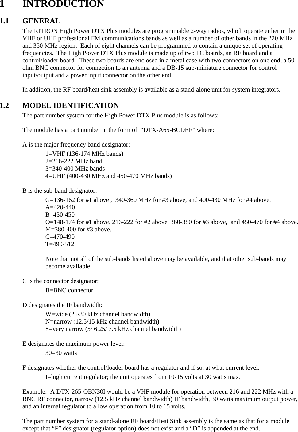 1 INTRODUCTION  1.1 GENERAL The RITRON High Power DTX Plus modules are programmable 2-way radios, which operate either in the VHF or UHF professional FM communications bands as well as a number of other bands in the 220 MHz and 350 MHz region.  Each of eight channels can be programmed to contain a unique set of operating frequencies.  The High Power DTX Plus module is made up of two PC boards, an RF board and a control/loader board.  These two boards are enclosed in a metal case with two connectors on one end; a 50 ohm BNC connector for connection to an antenna and a DB-15 sub-miniature connector for control input/output and a power input connector on the other end.  In addition, the RF board/heat sink assembly is available as a stand-alone unit for system integrators.    1.2 MODEL IDENTIFICATION The part number system for the High Power DTX Plus module is as follows:  The module has a part number in the form of  “DTX-A65-BCDEF” where:  A is the major frequency band designator:   1=VHF (136-174 MHz bands)   2=216-222 MHz band   3=340-400 MHz bands     4=UHF (400-430 MHz and 450-470 MHz bands)  B is the sub-band designator:     G=136-162 for #1 above ,  340-360 MHz for #3 above, and 400-430 MHz for #4 above.   A=420-440   B=430-450     O=148-174 for #1 above, 216-222 for #2 above, 360-380 for #3 above,  and 450-470 for #4 above.   M=380-400 for #3 above.   C=470-490   T=490-512   Note that not all of the sub-bands listed above may be available, and that other sub-bands may become available.  C is the connector designator:   B=BNC connector    D designates the IF bandwidth:     W=wide (25/30 kHz channel bandwidth)   N=narrow (12.5/15 kHz channel bandwidth)     S=very narrow (5/ 6.25/ 7.5 kHz channel bandwidth)    E designates the maximum power level:   30=30 watts    F designates whether the control/loader board has a regulator and if so, at what current level:     I=high current regulator; the unit operates from 10-15 volts at 30 watts max.  Example:  A DTX-265-OBN30I would be a VHF module for operation between 216 and 222 MHz with a BNC RF connector, narrow (12.5 kHz channel bandwidth) IF bandwidth, 30 watts maximum output power, and an internal regulator to allow operation from 10 to 15 volts.  The part number system for a stand-alone RF board/Heat Sink assembly is the same as that for a module except that “F” designator (regulator option) does not exist and a “D” is appended at the end.     