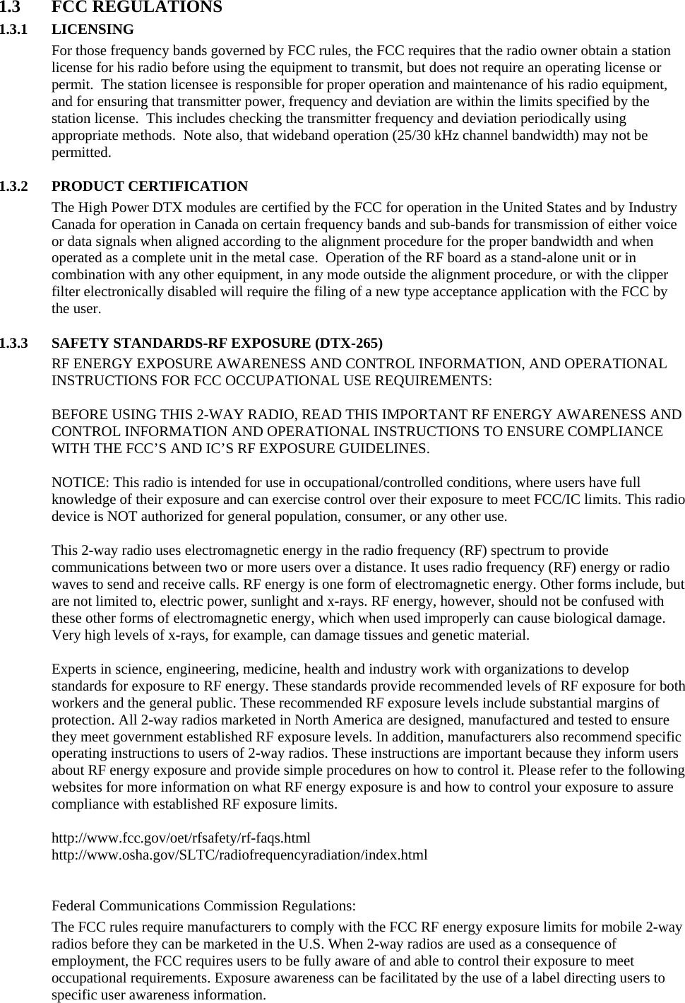 1.3 FCC REGULATIONS 1.3.1 LICENSING For those frequency bands governed by FCC rules, the FCC requires that the radio owner obtain a station license for his radio before using the equipment to transmit, but does not require an operating license or permit.  The station licensee is responsible for proper operation and maintenance of his radio equipment, and for ensuring that transmitter power, frequency and deviation are within the limits specified by the station license.  This includes checking the transmitter frequency and deviation periodically using appropriate methods.  Note also, that wideband operation (25/30 kHz channel bandwidth) may not be permitted.  1.3.2 PRODUCT CERTIFICATION The High Power DTX modules are certified by the FCC for operation in the United States and by Industry Canada for operation in Canada on certain frequency bands and sub-bands for transmission of either voice or data signals when aligned according to the alignment procedure for the proper bandwidth and when operated as a complete unit in the metal case.  Operation of the RF board as a stand-alone unit or in combination with any other equipment, in any mode outside the alignment procedure, or with the clipper filter electronically disabled will require the filing of a new type acceptance application with the FCC by the user.  1.3.3 SAFETY STANDARDS-RF EXPOSURE (DTX-265) RF ENERGY EXPOSURE AWARENESS AND CONTROL INFORMATION, AND OPERATIONAL INSTRUCTIONS FOR FCC OCCUPATIONAL USE REQUIREMENTS:  BEFORE USING THIS 2-WAY RADIO, READ THIS IMPORTANT RF ENERGY AWARENESS AND CONTROL INFORMATION AND OPERATIONAL INSTRUCTIONS TO ENSURE COMPLIANCE WITH THE FCC’S AND IC’S RF EXPOSURE GUIDELINES.   NOTICE: This radio is intended for use in occupational/controlled conditions, where users have full knowledge of their exposure and can exercise control over their exposure to meet FCC/IC limits. This radio device is NOT authorized for general population, consumer, or any other use.   This 2-way radio uses electromagnetic energy in the radio frequency (RF) spectrum to provide communications between two or more users over a distance. It uses radio frequency (RF) energy or radio waves to send and receive calls. RF energy is one form of electromagnetic energy. Other forms include, but are not limited to, electric power, sunlight and x-rays. RF energy, however, should not be confused with these other forms of electromagnetic energy, which when used improperly can cause biological damage. Very high levels of x-rays, for example, can damage tissues and genetic material.   Experts in science, engineering, medicine, health and industry work with organizations to develop standards for exposure to RF energy. These standards provide recommended levels of RF exposure for both workers and the general public. These recommended RF exposure levels include substantial margins of protection. All 2-way radios marketed in North America are designed, manufactured and tested to ensure they meet government established RF exposure levels. In addition, manufacturers also recommend specific operating instructions to users of 2-way radios. These instructions are important because they inform users about RF energy exposure and provide simple procedures on how to control it. Please refer to the following websites for more information on what RF energy exposure is and how to control your exposure to assure compliance with established RF exposure limits.   http://www.fcc.gov/oet/rfsafety/rf-faqs.html  http://www.osha.gov/SLTC/radiofrequencyradiation/index.html    Federal Communications Commission Regulations:  The FCC rules require manufacturers to comply with the FCC RF energy exposure limits for mobile 2-way radios before they can be marketed in the U.S. When 2-way radios are used as a consequence of employment, the FCC requires users to be fully aware of and able to control their exposure to meet occupational requirements. Exposure awareness can be facilitated by the use of a label directing users to specific user awareness information.   