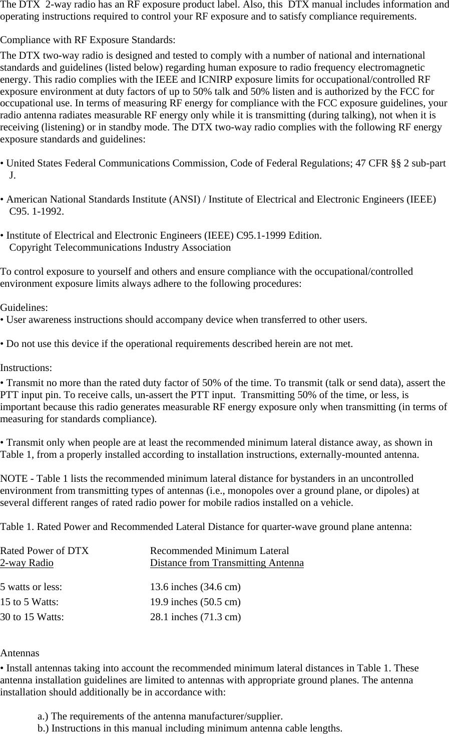 The DTX  2-way radio has an RF exposure product label. Also, this  DTX manual includes information and operating instructions required to control your RF exposure and to satisfy compliance requirements.   Compliance with RF Exposure Standards:  The DTX two-way radio is designed and tested to comply with a number of national and international standards and guidelines (listed below) regarding human exposure to radio frequency electromagnetic energy. This radio complies with the IEEE and ICNIRP exposure limits for occupational/controlled RF exposure environment at duty factors of up to 50% talk and 50% listen and is authorized by the FCC for occupational use. In terms of measuring RF energy for compliance with the FCC exposure guidelines, your radio antenna radiates measurable RF energy only while it is transmitting (during talking), not when it is receiving (listening) or in standby mode. The DTX two-way radio complies with the following RF energy exposure standards and guidelines:   • United States Federal Communications Commission, Code of Federal Regulations; 47 CFR §§ 2 sub-part J.   • American National Standards Institute (ANSI) / Institute of Electrical and Electronic Engineers (IEEE) C95. 1-1992.   • Institute of Electrical and Electronic Engineers (IEEE) C95.1-1999 Edition.  Copyright Telecommunications Industry Association   To control exposure to yourself and others and ensure compliance with the occupational/controlled environment exposure limits always adhere to the following procedures:    Guidelines:  • User awareness instructions should accompany device when transferred to other users.   • Do not use this device if the operational requirements described herein are not met.   Instructions:  • Transmit no more than the rated duty factor of 50% of the time. To transmit (talk or send data), assert the PTT input pin. To receive calls, un-assert the PTT input.  Transmitting 50% of the time, or less, is important because this radio generates measurable RF energy exposure only when transmitting (in terms of  measuring for standards compliance).   • Transmit only when people are at least the recommended minimum lateral distance away, as shown in Table 1, from a properly installed according to installation instructions, externally-mounted antenna.   NOTE - Table 1 lists the recommended minimum lateral distance for bystanders in an uncontrolled environment from transmitting types of antennas (i.e., monopoles over a ground plane, or dipoles) at several different ranges of rated radio power for mobile radios installed on a vehicle.   Table 1. Rated Power and Recommended Lateral Distance for quarter-wave ground plane antenna:  Rated Power of DTX    Recommended Minimum Lateral 2-way Radio    Distance from Transmitting Antenna  5 watts or less:      13.6 inches (34.6 cm) 15 to 5 Watts:   19.9 inches (50.5 cm)    30 to 15 Watts:                    28.1 inches (71.3 cm)    Antennas  • Install antennas taking into account the recommended minimum lateral distances in Table 1. These  antenna installation guidelines are limited to antennas with appropriate ground planes. The antenna installation should additionally be in accordance with:   a.) The requirements of the antenna manufacturer/supplier.  b.) Instructions in this manual including minimum antenna cable lengths.  