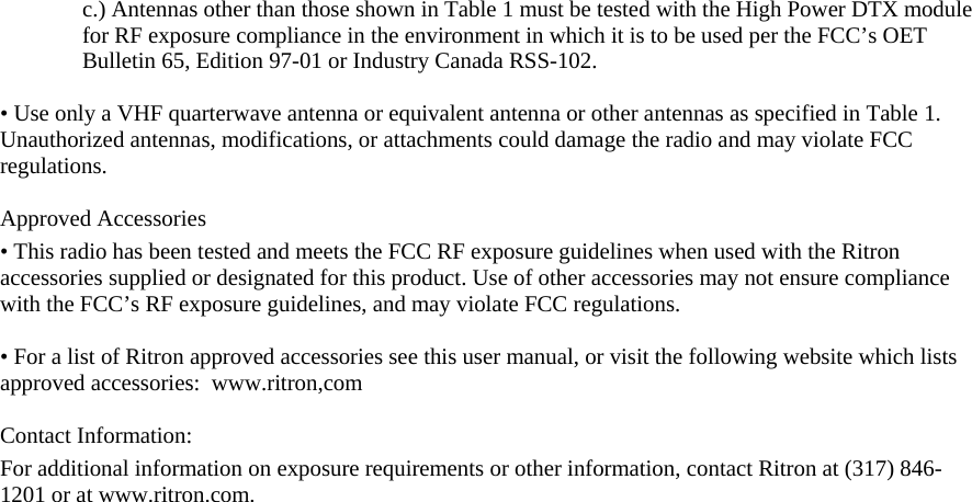 c.) Antennas other than those shown in Table 1 must be tested with the High Power DTX module for RF exposure compliance in the environment in which it is to be used per the FCC’s OET Bulletin 65, Edition 97-01 or Industry Canada RSS-102.  • Use only a VHF quarterwave antenna or equivalent antenna or other antennas as specified in Table 1. Unauthorized antennas, modifications, or attachments could damage the radio and may violate FCC regulations.   Approved Accessories  • This radio has been tested and meets the FCC RF exposure guidelines when used with the Ritron accessories supplied or designated for this product. Use of other accessories may not ensure compliance with the FCC’s RF exposure guidelines, and may violate FCC regulations.   • For a list of Ritron approved accessories see this user manual, or visit the following website which lists approved accessories:  www.ritron,com  Contact Information: For additional information on exposure requirements or other information, contact Ritron at (317) 846-1201 or at www.ritron.com.  