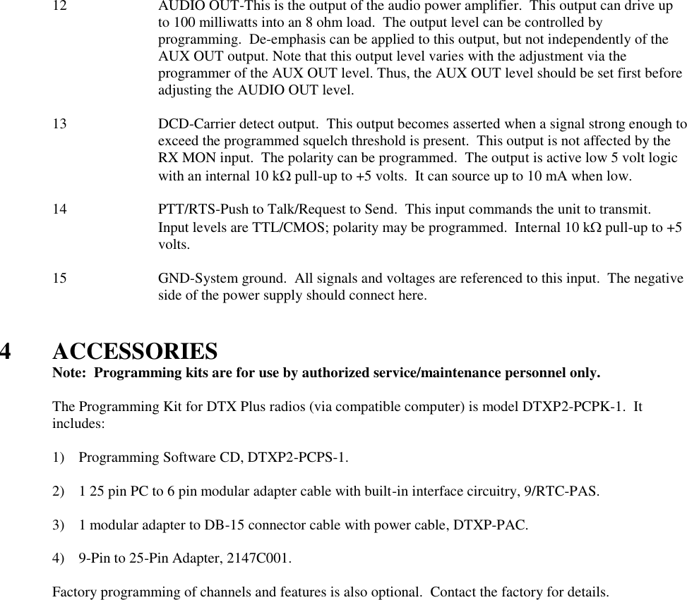 12  AUDIO OUT-This is the output of the audio power amplifier.  This output can drive up to 100 milliwatts into an 8 ohm load.  The output level can be controlled by programming.  De-emphasis can be applied to this output, but not independently of the AUX OUT output. Note that this output level varies with the adjustment via the programmer of the AUX OUT level. Thus, the AUX OUT level should be set first before adjusting the AUDIO OUT level.  13  DCD-Carrier detect output.  This output becomes asserted when a signal strong enough to exceed the programmed squelch threshold is present.  This output is not affected by the RX MON input.  The polarity can be programmed.  The output is active low 5 volt logic with an internal 10 k pull-up to +5 volts.  It can source up to 10 mA when low.  14  PTT/RTS-Push to Talk/Request to Send.  This input commands the unit to transmit.  Input levels are TTL/CMOS; polarity may be programmed.  Internal 10 k pull-up to +5 volts.  15 GND-System ground.  All signals and voltages are referenced to this input.  The negative side of the power supply should connect here.   4  ACCESSORIES   Note:  Programming kits are for use by authorized service/maintenance personnel only.  The Programming Kit for DTX Plus radios (via compatible computer) is model DTXP2-PCPK-1.  It includes:      1) Programming Software CD, DTXP2-PCPS-1.  2) 1 25 pin PC to 6 pin modular adapter cable with built-in interface circuitry, 9/RTC-PAS.  3) 1 modular adapter to DB-15 connector cable with power cable, DTXP-PAC.  4) 9-Pin to 25-Pin Adapter, 2147C001.  Factory programming of channels and features is also optional.  Contact the factory for details.   