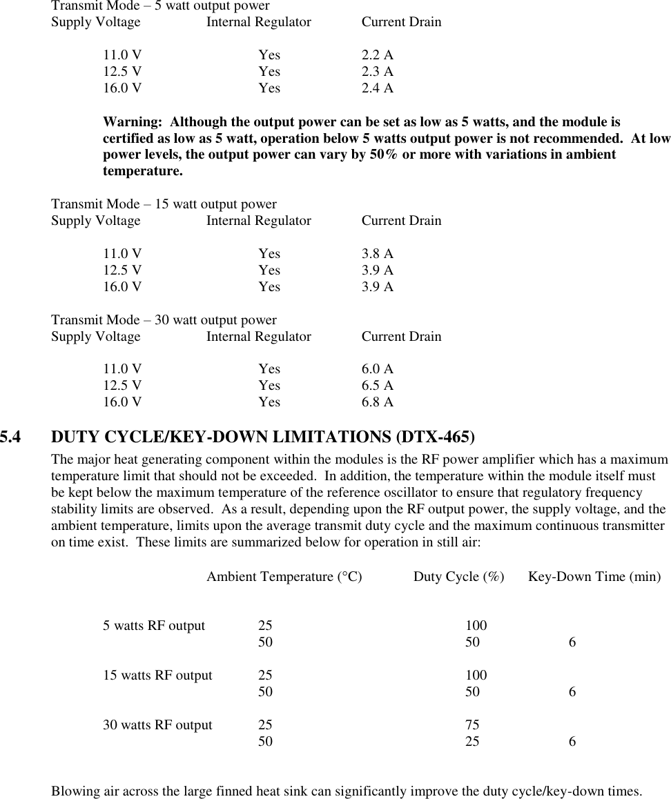 Transmit Mode – 5 watt output power Supply Voltage    Internal Regulator  Current Drain    11.0 V      Yes    2.2 A   12.5 V      Yes    2.3 A   16.0 V      Yes    2.4 A  Warning:  Although the output power can be set as low as 5 watts, and the module is certified as low as 5 watt, operation below 5 watts output power is not recommended.  At low power levels, the output power can vary by 50% or more with variations in ambient temperature.    Transmit Mode – 15 watt output power Supply Voltage    Internal Regulator  Current Drain    11.0 V      Yes    3.8 A   12.5 V      Yes    3.9 A   16.0 V      Yes    3.9 A  Transmit Mode – 30 watt output power Supply Voltage    Internal Regulator  Current Drain    11.0 V      Yes    6.0 A   12.5 V      Yes    6.5 A   16.0 V      Yes    6.8 A  5.4  DUTY CYCLE/KEY-DOWN LIMITATIONS (DTX-465) The major heat generating component within the modules is the RF power amplifier which has a maximum temperature limit that should not be exceeded.  In addition, the temperature within the module itself must be kept below the maximum temperature of the reference oscillator to ensure that regulatory frequency stability limits are observed.  As a result, depending upon the RF output power, the supply voltage, and the ambient temperature, limits upon the average transmit duty cycle and the maximum continuous transmitter on time exist.  These limits are summarized below for operation in still air:              Ambient Temperature (C) Duty Cycle (%)     Key-Down Time (min)       5 watts RF output   25        100               50        50    6      15 watts RF output  25        100               50        50    6      30 watts RF output  25        75          50        25    6   Blowing air across the large finned heat sink can significantly improve the duty cycle/key-down times. 