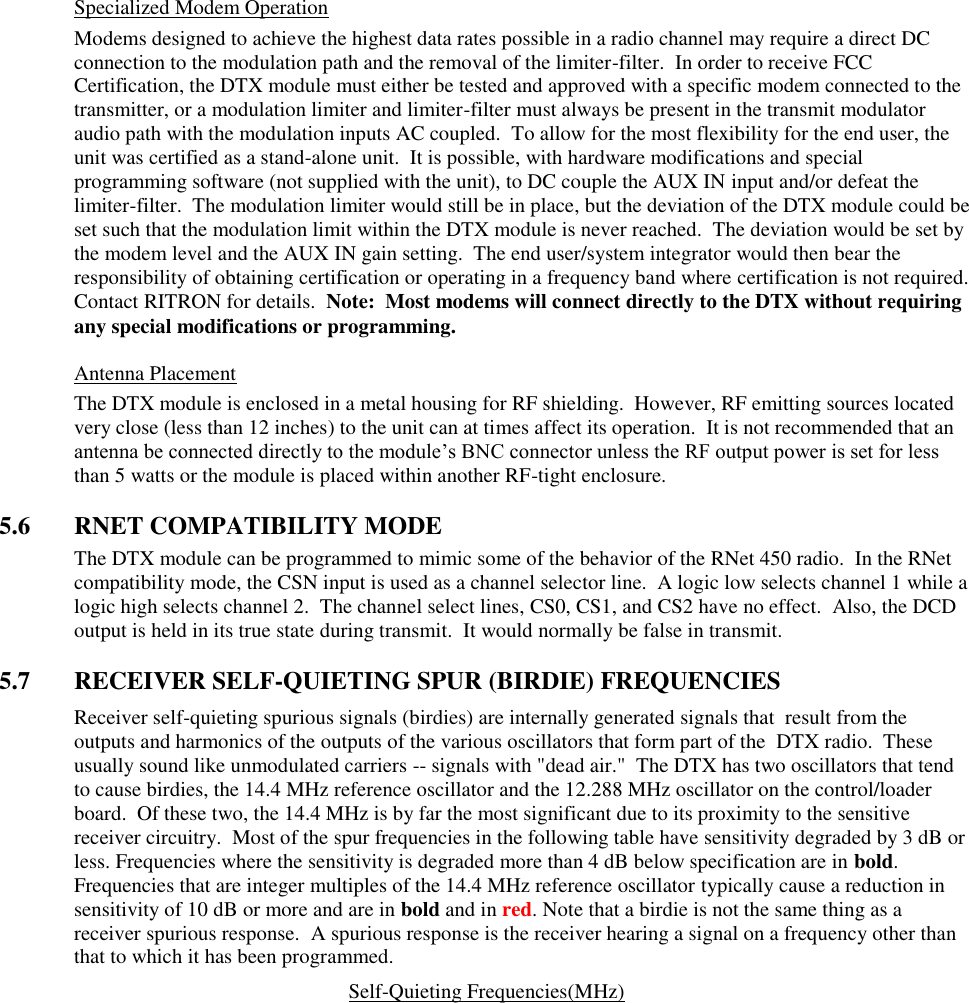 Specialized Modem Operation Modems designed to achieve the highest data rates possible in a radio channel may require a direct DC connection to the modulation path and the removal of the limiter-filter.  In order to receive FCC Certification, the DTX module must either be tested and approved with a specific modem connected to the transmitter, or a modulation limiter and limiter-filter must always be present in the transmit modulator audio path with the modulation inputs AC coupled.  To allow for the most flexibility for the end user, the unit was certified as a stand-alone unit.  It is possible, with hardware modifications and special programming software (not supplied with the unit), to DC couple the AUX IN input and/or defeat the limiter-filter.  The modulation limiter would still be in place, but the deviation of the DTX module could be set such that the modulation limit within the DTX module is never reached.  The deviation would be set by the modem level and the AUX IN gain setting.  The end user/system integrator would then bear the responsibility of obtaining certification or operating in a frequency band where certification is not required.  Contact RITRON for details.  Note:  Most modems will connect directly to the DTX without requiring any special modifications or programming.    Antenna Placement The DTX module is enclosed in a metal housing for RF shielding.  However, RF emitting sources located very close (less than 12 inches) to the unit can at times affect its operation.  It is not recommended that an antenna be connected directly to the module’s BNC connector unless the RF output power is set for less than 5 watts or the module is placed within another RF-tight enclosure.      5.6  RNET COMPATIBILITY MODE The DTX module can be programmed to mimic some of the behavior of the RNet 450 radio.  In the RNet compatibility mode, the CSN input is used as a channel selector line.  A logic low selects channel 1 while a logic high selects channel 2.  The channel select lines, CS0, CS1, and CS2 have no effect.  Also, the DCD output is held in its true state during transmit.  It would normally be false in transmit.    5.7  RECEIVER SELF-QUIETING SPUR (BIRDIE) FREQUENCIES Receiver self-quieting spurious signals (birdies) are internally generated signals that  result from the outputs and harmonics of the outputs of the various oscillators that form part of the  DTX radio.  These usually sound like unmodulated carriers -- signals with &quot;dead air.&quot;  The DTX has two oscillators that tend to cause birdies, the 14.4 MHz reference oscillator and the 12.288 MHz oscillator on the control/loader board.  Of these two, the 14.4 MHz is by far the most significant due to its proximity to the sensitive receiver circuitry.  Most of the spur frequencies in the following table have sensitivity degraded by 3 dB or less. Frequencies where the sensitivity is degraded more than 4 dB below specification are in bold. Frequencies that are integer multiples of the 14.4 MHz reference oscillator typically cause a reduction in sensitivity of 10 dB or more and are in bold and in red. Note that a birdie is not the same thing as a receiver spurious response.  A spurious response is the receiver hearing a signal on a frequency other than that to which it has been programmed.   Self-Quieting Frequencies(MHz)                