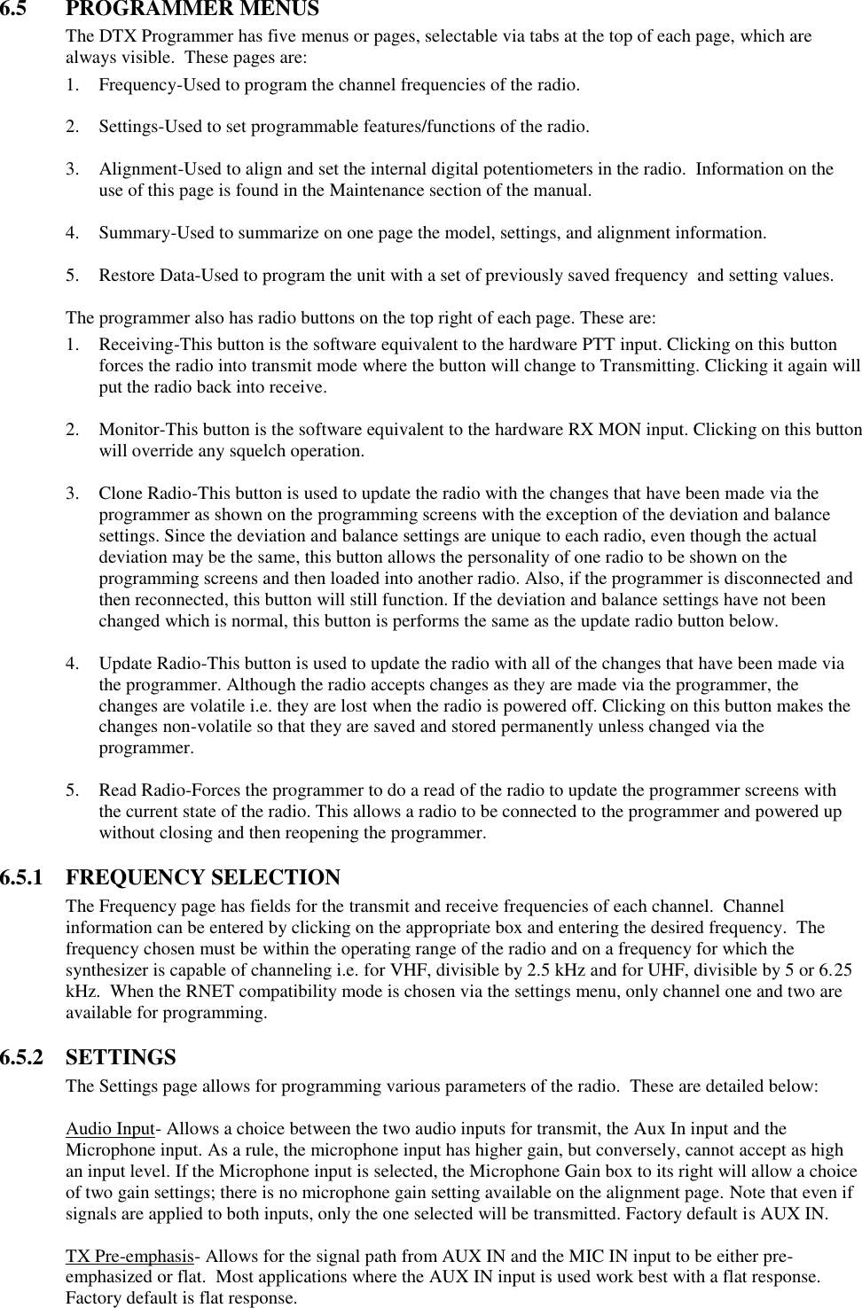 6.5  PROGRAMMER MENUS The DTX Programmer has five menus or pages, selectable via tabs at the top of each page, which are always visible.  These pages are: 1. Frequency-Used to program the channel frequencies of the radio.  2. Settings-Used to set programmable features/functions of the radio.  3. Alignment-Used to align and set the internal digital potentiometers in the radio.  Information on the use of this page is found in the Maintenance section of the manual.  4. Summary-Used to summarize on one page the model, settings, and alignment information.  5. Restore Data-Used to program the unit with a set of previously saved frequency  and setting values.  The programmer also has radio buttons on the top right of each page. These are: 1. Receiving-This button is the software equivalent to the hardware PTT input. Clicking on this button forces the radio into transmit mode where the button will change to Transmitting. Clicking it again will put the radio back into receive.  2. Monitor-This button is the software equivalent to the hardware RX MON input. Clicking on this button will override any squelch operation.  3. Clone Radio-This button is used to update the radio with the changes that have been made via the programmer as shown on the programming screens with the exception of the deviation and balance settings. Since the deviation and balance settings are unique to each radio, even though the actual deviation may be the same, this button allows the personality of one radio to be shown on the programming screens and then loaded into another radio. Also, if the programmer is disconnected and then reconnected, this button will still function. If the deviation and balance settings have not been changed which is normal, this button is performs the same as the update radio button below.  4. Update Radio-This button is used to update the radio with all of the changes that have been made via the programmer. Although the radio accepts changes as they are made via the programmer, the changes are volatile i.e. they are lost when the radio is powered off. Clicking on this button makes the changes non-volatile so that they are saved and stored permanently unless changed via the programmer.  5. Read Radio-Forces the programmer to do a read of the radio to update the programmer screens with the current state of the radio. This allows a radio to be connected to the programmer and powered up without closing and then reopening the programmer.  6.5.1  FREQUENCY SELECTION The Frequency page has fields for the transmit and receive frequencies of each channel.  Channel information can be entered by clicking on the appropriate box and entering the desired frequency.  The frequency chosen must be within the operating range of the radio and on a frequency for which the synthesizer is capable of channeling i.e. for VHF, divisible by 2.5 kHz and for UHF, divisible by 5 or 6.25 kHz.  When the RNET compatibility mode is chosen via the settings menu, only channel one and two are available for programming.    6.5.2  SETTINGS The Settings page allows for programming various parameters of the radio.  These are detailed below:  Audio Input- Allows a choice between the two audio inputs for transmit, the Aux In input and the Microphone input. As a rule, the microphone input has higher gain, but conversely, cannot accept as high an input level. If the Microphone input is selected, the Microphone Gain box to its right will allow a choice of two gain settings; there is no microphone gain setting available on the alignment page. Note that even if signals are applied to both inputs, only the one selected will be transmitted. Factory default is AUX IN.  TX Pre-emphasis- Allows for the signal path from AUX IN and the MIC IN input to be either pre-emphasized or flat.  Most applications where the AUX IN input is used work best with a flat response.  Factory default is flat response. 