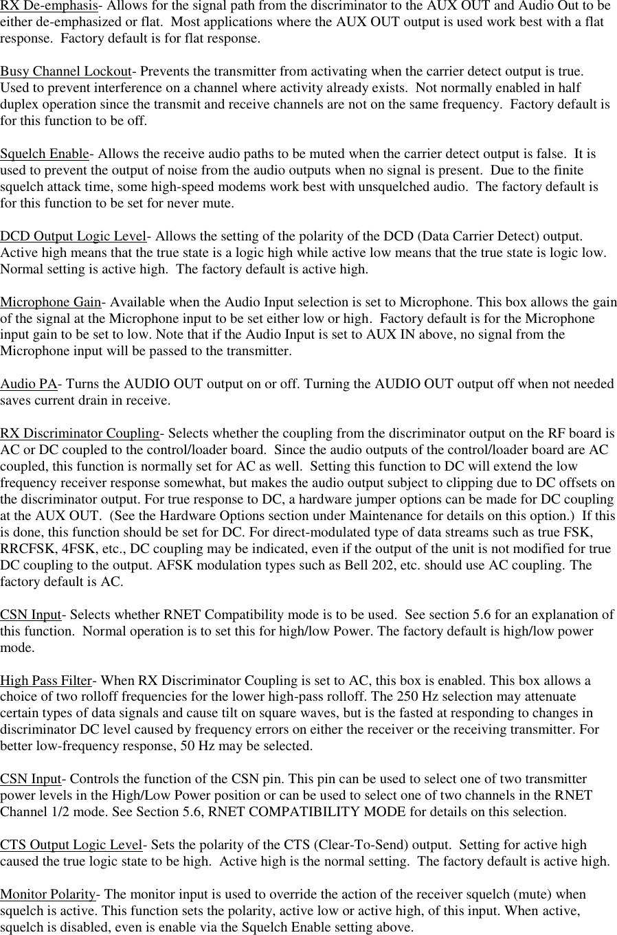  RX De-emphasis- Allows for the signal path from the discriminator to the AUX OUT and Audio Out to be either de-emphasized or flat.  Most applications where the AUX OUT output is used work best with a flat response.  Factory default is for flat response.  Busy Channel Lockout- Prevents the transmitter from activating when the carrier detect output is true.  Used to prevent interference on a channel where activity already exists.  Not normally enabled in half duplex operation since the transmit and receive channels are not on the same frequency.  Factory default is for this function to be off.  Squelch Enable- Allows the receive audio paths to be muted when the carrier detect output is false.  It is used to prevent the output of noise from the audio outputs when no signal is present.  Due to the finite squelch attack time, some high-speed modems work best with unsquelched audio.  The factory default is for this function to be set for never mute.  DCD Output Logic Level- Allows the setting of the polarity of the DCD (Data Carrier Detect) output.  Active high means that the true state is a logic high while active low means that the true state is logic low.  Normal setting is active high.  The factory default is active high.  Microphone Gain- Available when the Audio Input selection is set to Microphone. This box allows the gain of the signal at the Microphone input to be set either low or high.  Factory default is for the Microphone input gain to be set to low. Note that if the Audio Input is set to AUX IN above, no signal from the Microphone input will be passed to the transmitter.  Audio PA- Turns the AUDIO OUT output on or off. Turning the AUDIO OUT output off when not needed saves current drain in receive.  RX Discriminator Coupling- Selects whether the coupling from the discriminator output on the RF board is AC or DC coupled to the control/loader board.  Since the audio outputs of the control/loader board are AC coupled, this function is normally set for AC as well.  Setting this function to DC will extend the low frequency receiver response somewhat, but makes the audio output subject to clipping due to DC offsets on the discriminator output. For true response to DC, a hardware jumper options can be made for DC coupling at the AUX OUT.  (See the Hardware Options section under Maintenance for details on this option.)  If this is done, this function should be set for DC. For direct-modulated type of data streams such as true FSK, RRCFSK, 4FSK, etc., DC coupling may be indicated, even if the output of the unit is not modified for true DC coupling to the output. AFSK modulation types such as Bell 202, etc. should use AC coupling. The factory default is AC.  CSN Input- Selects whether RNET Compatibility mode is to be used.  See section 5.6 for an explanation of this function.  Normal operation is to set this for high/low Power. The factory default is high/low power mode.  High Pass Filter- When RX Discriminator Coupling is set to AC, this box is enabled. This box allows a choice of two rolloff frequencies for the lower high-pass rolloff. The 250 Hz selection may attenuate certain types of data signals and cause tilt on square waves, but is the fasted at responding to changes in discriminator DC level caused by frequency errors on either the receiver or the receiving transmitter. For better low-frequency response, 50 Hz may be selected.  CSN Input- Controls the function of the CSN pin. This pin can be used to select one of two transmitter power levels in the High/Low Power position or can be used to select one of two channels in the RNET Channel 1/2 mode. See Section 5.6, RNET COMPATIBILITY MODE for details on this selection.  CTS Output Logic Level- Sets the polarity of the CTS (Clear-To-Send) output.  Setting for active high caused the true logic state to be high.  Active high is the normal setting.  The factory default is active high.  Monitor Polarity- The monitor input is used to override the action of the receiver squelch (mute) when squelch is active. This function sets the polarity, active low or active high, of this input. When active, squelch is disabled, even is enable via the Squelch Enable setting above.   