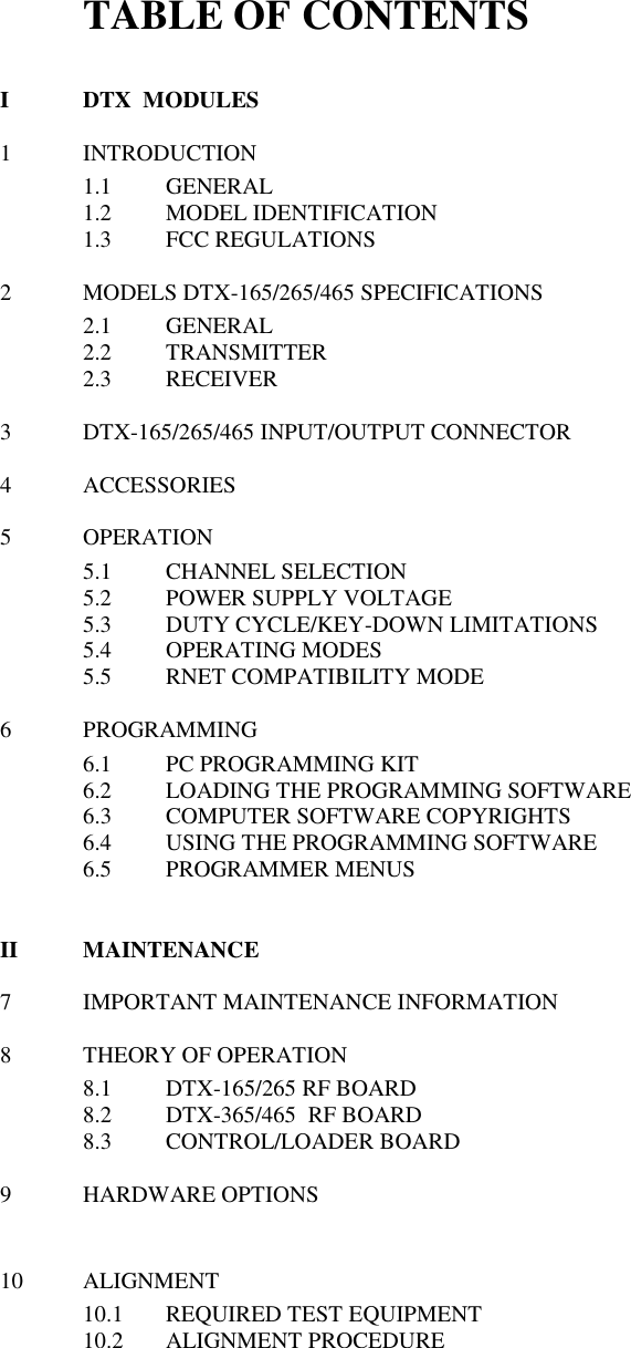 TABLE OF CONTENTS  I  DTX  MODULES  1  INTRODUCTION 1.1  GENERAL 1.2  MODEL IDENTIFICATION 1.3  FCC REGULATIONS   2  MODELS DTX-165/265/465 SPECIFICATIONS 2.1  GENERAL 2.2  TRANSMITTER 2.3  RECEIVER    3  DTX-165/265/465 INPUT/OUTPUT CONNECTOR  4  ACCESSORIES  5  OPERATION 5.1  CHANNEL SELECTION 5.2  POWER SUPPLY VOLTAGE 5.3  DUTY CYCLE/KEY-DOWN LIMITATIONS 5.4  OPERATING MODES 5.5  RNET COMPATIBILITY MODE  6  PROGRAMMING 6.1  PC PROGRAMMING KIT 6.2  LOADING THE PROGRAMMING SOFTWARE 6.3  COMPUTER SOFTWARE COPYRIGHTS 6.4  USING THE PROGRAMMING SOFTWARE 6.5  PROGRAMMER MENUS   II  MAINTENANCE  7  IMPORTANT MAINTENANCE INFORMATION  8  THEORY OF OPERATION 8.1  DTX-165/265 RF BOARD 8.2  DTX-365/465  RF BOARD 8.3  CONTROL/LOADER BOARD  9  HARDWARE OPTIONS   10  ALIGNMENT 10.1  REQUIRED TEST EQUIPMENT 10.2  ALIGNMENT PROCEDURE          