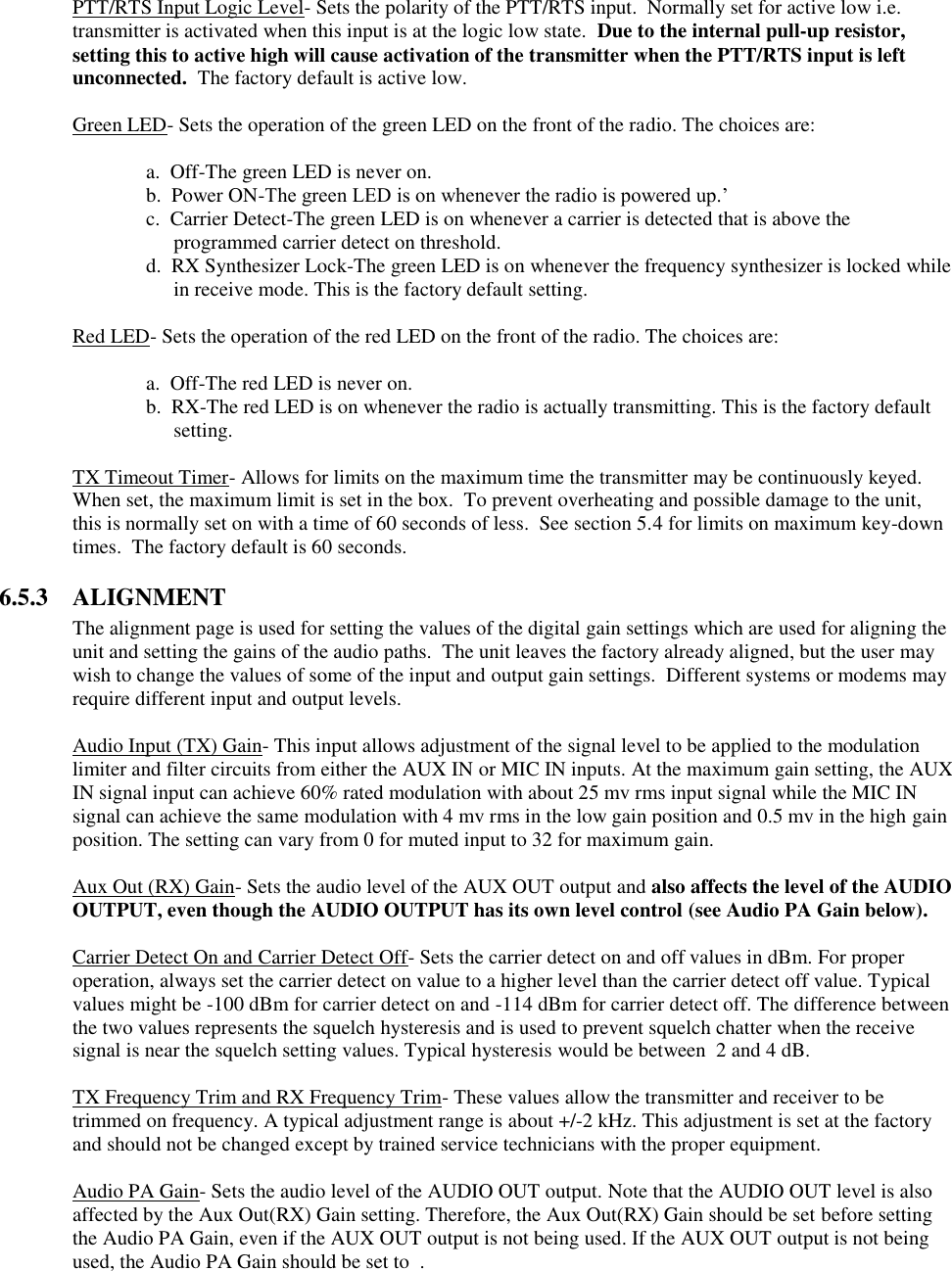 PTT/RTS Input Logic Level- Sets the polarity of the PTT/RTS input.  Normally set for active low i.e. transmitter is activated when this input is at the logic low state.  Due to the internal pull-up resistor, setting this to active high will cause activation of the transmitter when the PTT/RTS input is left unconnected.  The factory default is active low.  Green LED- Sets the operation of the green LED on the front of the radio. The choices are:    a.  Off-The green LED is never on.   b.  Power ON-The green LED is on whenever the radio is powered up.’ c.  Carrier Detect-The green LED is on whenever a carrier is detected that is above the programmed carrier detect on threshold. d.  RX Synthesizer Lock-The green LED is on whenever the frequency synthesizer is locked while in receive mode. This is the factory default setting.    Red LED- Sets the operation of the red LED on the front of the radio. The choices are:      a.  Off-The red LED is never on. b.  RX-The red LED is on whenever the radio is actually transmitting. This is the factory default setting.  TX Timeout Timer- Allows for limits on the maximum time the transmitter may be continuously keyed.  When set, the maximum limit is set in the box.  To prevent overheating and possible damage to the unit, this is normally set on with a time of 60 seconds of less.  See section 5.4 for limits on maximum key-down times.  The factory default is 60 seconds.  6.5.3  ALIGNMENT The alignment page is used for setting the values of the digital gain settings which are used for aligning the unit and setting the gains of the audio paths.  The unit leaves the factory already aligned, but the user may wish to change the values of some of the input and output gain settings.  Different systems or modems may require different input and output levels.    Audio Input (TX) Gain- This input allows adjustment of the signal level to be applied to the modulation limiter and filter circuits from either the AUX IN or MIC IN inputs. At the maximum gain setting, the AUX IN signal input can achieve 60% rated modulation with about 25 mv rms input signal while the MIC IN signal can achieve the same modulation with 4 mv rms in the low gain position and 0.5 mv in the high gain position. The setting can vary from 0 for muted input to 32 for maximum gain.   Aux Out (RX) Gain- Sets the audio level of the AUX OUT output and also affects the level of the AUDIO OUTPUT, even though the AUDIO OUTPUT has its own level control (see Audio PA Gain below).   Carrier Detect On and Carrier Detect Off- Sets the carrier detect on and off values in dBm. For proper operation, always set the carrier detect on value to a higher level than the carrier detect off value. Typical values might be -100 dBm for carrier detect on and -114 dBm for carrier detect off. The difference between the two values represents the squelch hysteresis and is used to prevent squelch chatter when the receive signal is near the squelch setting values. Typical hysteresis would be between  2 and 4 dB.   TX Frequency Trim and RX Frequency Trim- These values allow the transmitter and receiver to be trimmed on frequency. A typical adjustment range is about +/-2 kHz. This adjustment is set at the factory and should not be changed except by trained service technicians with the proper equipment.  Audio PA Gain- Sets the audio level of the AUDIO OUT output. Note that the AUDIO OUT level is also affected by the Aux Out(RX) Gain setting. Therefore, the Aux Out(RX) Gain should be set before setting the Audio PA Gain, even if the AUX OUT output is not being used. If the AUX OUT output is not being used, the Audio PA Gain should be set to  .        