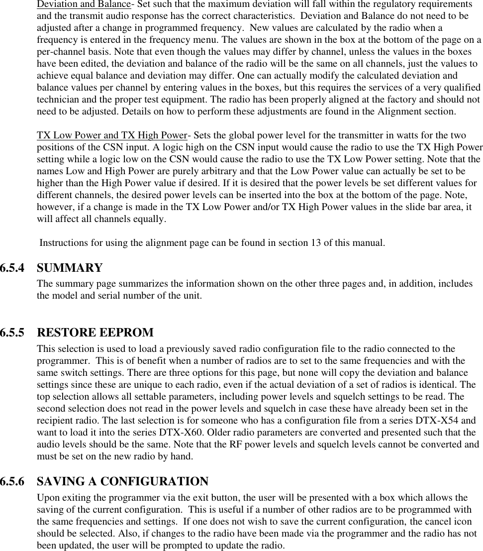 Deviation and Balance- Set such that the maximum deviation will fall within the regulatory requirements and the transmit audio response has the correct characteristics.  Deviation and Balance do not need to be adjusted after a change in programmed frequency.  New values are calculated by the radio when a frequency is entered in the frequency menu. The values are shown in the box at the bottom of the page on a per-channel basis. Note that even though the values may differ by channel, unless the values in the boxes have been edited, the deviation and balance of the radio will be the same on all channels, just the values to achieve equal balance and deviation may differ. One can actually modify the calculated deviation and balance values per channel by entering values in the boxes, but this requires the services of a very qualified technician and the proper test equipment. The radio has been properly aligned at the factory and should not need to be adjusted. Details on how to perform these adjustments are found in the Alignment section.  TX Low Power and TX High Power- Sets the global power level for the transmitter in watts for the two positions of the CSN input. A logic high on the CSN input would cause the radio to use the TX High Power setting while a logic low on the CSN would cause the radio to use the TX Low Power setting. Note that the names Low and High Power are purely arbitrary and that the Low Power value can actually be set to be higher than the High Power value if desired. If it is desired that the power levels be set different values for different channels, the desired power levels can be inserted into the box at the bottom of the page. Note, however, if a change is made in the TX Low Power and/or TX High Power values in the slide bar area, it will affect all channels equally.   Instructions for using the alignment page can be found in section 13 of this manual.  6.5.4  SUMMARY The summary page summarizes the information shown on the other three pages and, in addition, includes the model and serial number of the unit.   6.5.5  RESTORE EEPROM This selection is used to load a previously saved radio configuration file to the radio connected to the programmer.  This is of benefit when a number of radios are to set to the same frequencies and with the same switch settings. There are three options for this page, but none will copy the deviation and balance settings since these are unique to each radio, even if the actual deviation of a set of radios is identical. The top selection allows all settable parameters, including power levels and squelch settings to be read. The second selection does not read in the power levels and squelch in case these have already been set in the recipient radio. The last selection is for someone who has a configuration file from a series DTX-X54 and want to load it into the series DTX-X60. Older radio parameters are converted and presented such that the audio levels should be the same. Note that the RF power levels and squelch levels cannot be converted and must be set on the new radio by hand.   6.5.6  SAVING A CONFIGURATION Upon exiting the programmer via the exit button, the user will be presented with a box which allows the saving of the current configuration.  This is useful if a number of other radios are to be programmed with the same frequencies and settings.  If one does not wish to save the current configuration, the cancel icon should be selected. Also, if changes to the radio have been made via the programmer and the radio has not been updated, the user will be prompted to update the radio.   