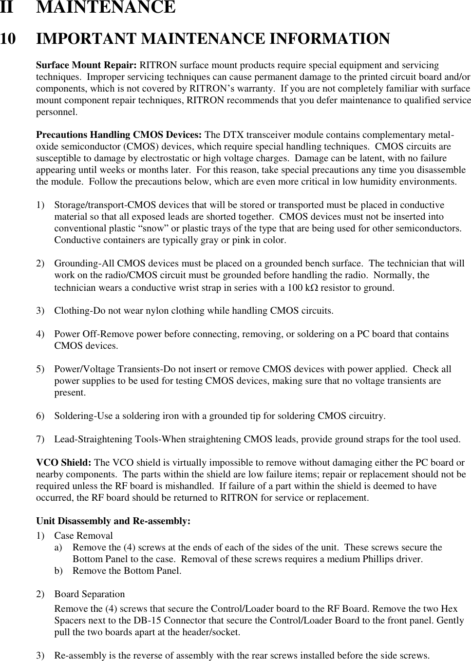 II  MAINTENANCE  10  IMPORTANT MAINTENANCE INFORMATION  Surface Mount Repair: RITRON surface mount products require special equipment and servicing techniques.  Improper servicing techniques can cause permanent damage to the printed circuit board and/or components, which is not covered by RITRON’s warranty.  If you are not completely familiar with surface mount component repair techniques, RITRON recommends that you defer maintenance to qualified service personnel.  Precautions Handling CMOS Devices: The DTX transceiver module contains complementary metal-oxide semiconductor (CMOS) devices, which require special handling techniques.  CMOS circuits are susceptible to damage by electrostatic or high voltage charges.  Damage can be latent, with no failure appearing until weeks or months later.  For this reason, take special precautions any time you disassemble the module.  Follow the precautions below, which are even more critical in low humidity environments.  1) Storage/transport-CMOS devices that will be stored or transported must be placed in conductive material so that all exposed leads are shorted together.  CMOS devices must not be inserted into conventional plastic “snow” or plastic trays of the type that are being used for other semiconductors.  Conductive containers are typically gray or pink in color.  2) Grounding-All CMOS devices must be placed on a grounded bench surface.  The technician that will work on the radio/CMOS circuit must be grounded before handling the radio.  Normally, the technician wears a conductive wrist strap in series with a 100 k resistor to ground.  3) Clothing-Do not wear nylon clothing while handling CMOS circuits.  4) Power Off-Remove power before connecting, removing, or soldering on a PC board that contains CMOS devices.  5) Power/Voltage Transients-Do not insert or remove CMOS devices with power applied.  Check all power supplies to be used for testing CMOS devices, making sure that no voltage transients are present.  6) Soldering-Use a soldering iron with a grounded tip for soldering CMOS circuitry.  7) Lead-Straightening Tools-When straightening CMOS leads, provide ground straps for the tool used.  VCO Shield: The VCO shield is virtually impossible to remove without damaging either the PC board or nearby components.  The parts within the shield are low failure items; repair or replacement should not be required unless the RF board is mishandled.  If failure of a part within the shield is deemed to have occurred, the RF board should be returned to RITRON for service or replacement.  Unit Disassembly and Re-assembly: 1) Case Removal a) Remove the (4) screws at the ends of each of the sides of the unit.  These screws secure the Bottom Panel to the case.  Removal of these screws requires a medium Phillips driver. b) Remove the Bottom Panel.  2) Board Separation Remove the (4) screws that secure the Control/Loader board to the RF Board. Remove the two Hex Spacers next to the DB-15 Connector that secure the Control/Loader Board to the front panel. Gently pull the two boards apart at the header/socket.    3) Re-assembly is the reverse of assembly with the rear screws installed before the side screws.  
