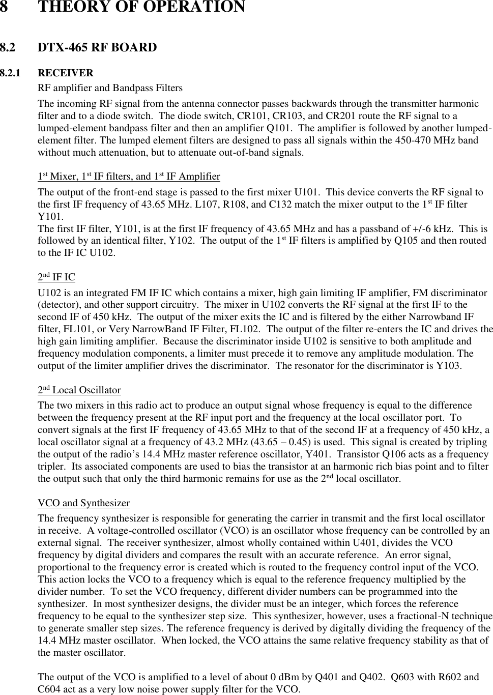  8  THEORY OF OPERATION   8.2  DTX-465 RF BOARD        8.2.1  RECEIVER   RF amplifier and Bandpass Filters The incoming RF signal from the antenna connector passes backwards through the transmitter harmonic filter and to a diode switch.  The diode switch, CR101, CR103, and CR201 route the RF signal to a lumped-element bandpass filter and then an amplifier Q101.  The amplifier is followed by another lumped-element filter. The lumped element filters are designed to pass all signals within the 450-470 MHz band without much attenuation, but to attenuate out-of-band signals.     1st Mixer, 1st IF filters, and 1st IF Amplifier The output of the front-end stage is passed to the first mixer U101.  This device converts the RF signal to the first IF frequency of 43.65 MHz. L107, R108, and C132 match the mixer output to the 1st IF filter Y101. The first IF filter, Y101, is at the first IF frequency of 43.65 MHz and has a passband of +/-6 kHz.  This is followed by an identical filter, Y102.  The output of the 1st IF filters is amplified by Q105 and then routed to the IF IC U102.       2nd IF IC U102 is an integrated FM IF IC which contains a mixer, high gain limiting IF amplifier, FM discriminator (detector), and other support circuitry.  The mixer in U102 converts the RF signal at the first IF to the second IF of 450 kHz.  The output of the mixer exits the IC and is filtered by the either Narrowband IF filter, FL101, or Very NarrowBand IF Filter, FL102.  The output of the filter re-enters the IC and drives the high gain limiting amplifier.  Because the discriminator inside U102 is sensitive to both amplitude and frequency modulation components, a limiter must precede it to remove any amplitude modulation. The output of the limiter amplifier drives the discriminator.  The resonator for the discriminator is Y103.     2nd Local Oscillator The two mixers in this radio act to produce an output signal whose frequency is equal to the difference between the frequency present at the RF input port and the frequency at the local oscillator port.  To convert signals at the first IF frequency of 43.65 MHz to that of the second IF at a frequency of 450 kHz, a local oscillator signal at a frequency of 43.2 MHz (43.65 – 0.45) is used.  This signal is created by tripling the output of the radio’s 14.4 MHz master reference oscillator, Y401.  Transistor Q106 acts as a frequency tripler.  Its associated components are used to bias the transistor at an harmonic rich bias point and to filter the output such that only the third harmonic remains for use as the 2nd local oscillator.     VCO and Synthesizer The frequency synthesizer is responsible for generating the carrier in transmit and the first local oscillator in receive.  A voltage-controlled oscillator (VCO) is an oscillator whose frequency can be controlled by an external signal.  The receiver synthesizer, almost wholly contained within U401, divides the VCO frequency by digital dividers and compares the result with an accurate reference.  An error signal, proportional to the frequency error is created which is routed to the frequency control input of the VCO.  This action locks the VCO to a frequency which is equal to the reference frequency multiplied by the divider number.  To set the VCO frequency, different divider numbers can be programmed into the synthesizer.  In most synthesizer designs, the divider must be an integer, which forces the reference frequency to be equal to the synthesizer step size.  This synthesizer, however, uses a fractional-N technique to generate smaller step sizes. The reference frequency is derived by digitally dividing the frequency of the 14.4 MHz master oscillator.  When locked, the VCO attains the same relative frequency stability as that of the master oscillator.  The output of the VCO is amplified to a level of about 0 dBm by Q401 and Q402.  Q603 with R602 and C604 act as a very low noise power supply filter for the VCO.    