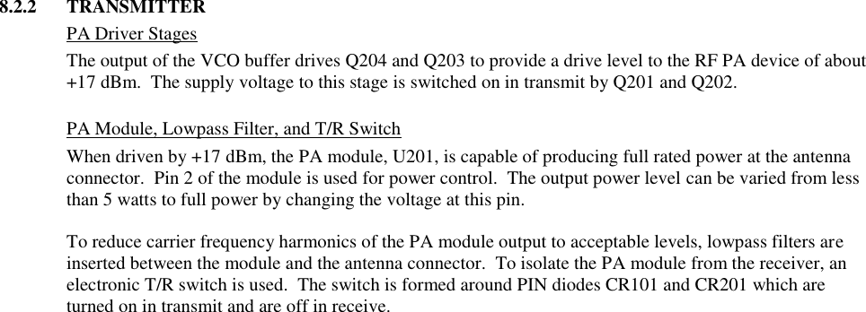 8.2.2  TRANSMITTER   PA Driver Stages The output of the VCO buffer drives Q204 and Q203 to provide a drive level to the RF PA device of about +17 dBm.  The supply voltage to this stage is switched on in transmit by Q201 and Q202.   PA Module, Lowpass Filter, and T/R Switch When driven by +17 dBm, the PA module, U201, is capable of producing full rated power at the antenna connector.  Pin 2 of the module is used for power control.  The output power level can be varied from less than 5 watts to full power by changing the voltage at this pin.    To reduce carrier frequency harmonics of the PA module output to acceptable levels, lowpass filters are inserted between the module and the antenna connector.  To isolate the PA module from the receiver, an electronic T/R switch is used.  The switch is formed around PIN diodes CR101 and CR201 which are turned on in transmit and are off in receive.                                          