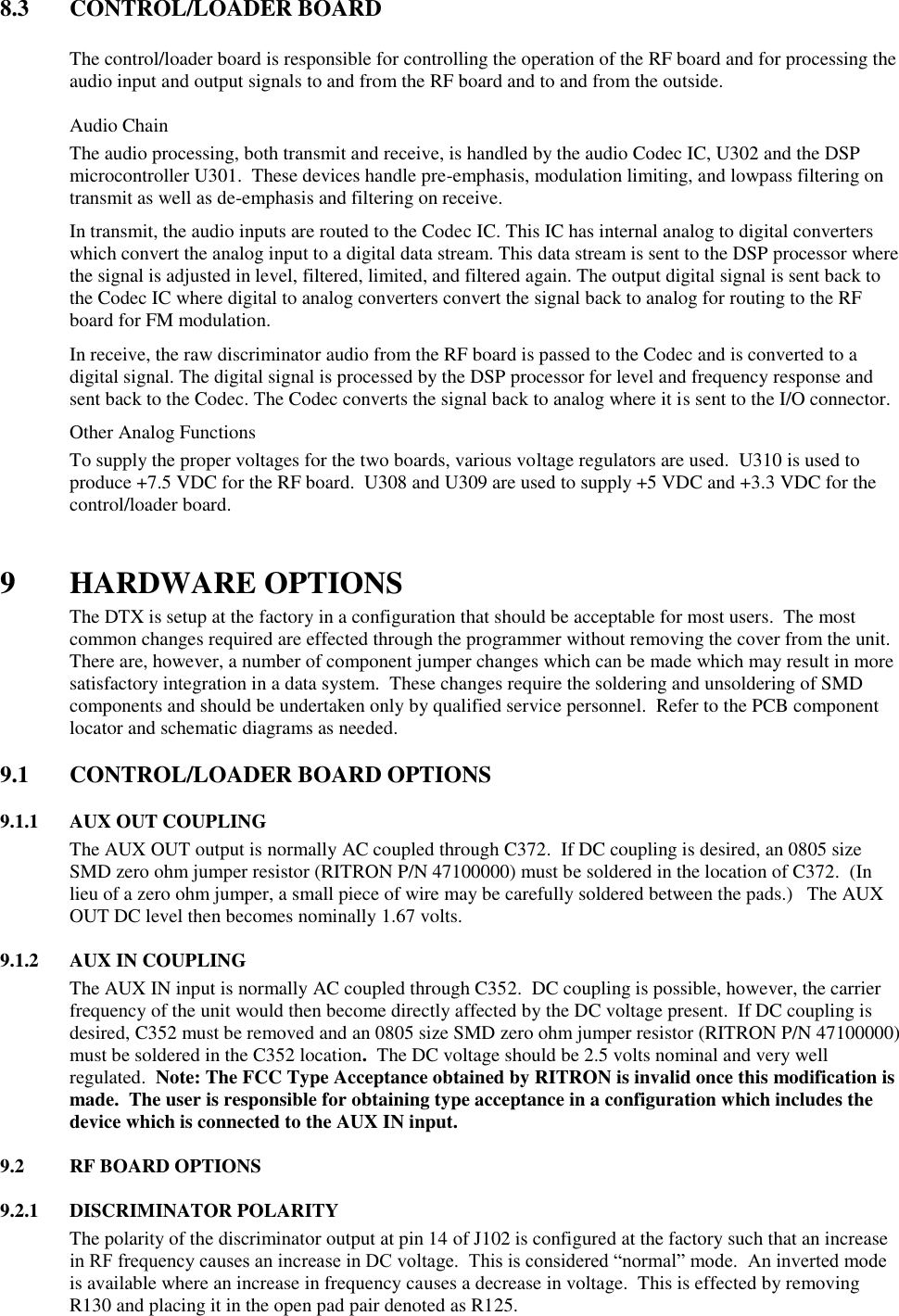 8.3  CONTROL/LOADER BOARD    The control/loader board is responsible for controlling the operation of the RF board and for processing the audio input and output signals to and from the RF board and to and from the outside.   Audio Chain The audio processing, both transmit and receive, is handled by the audio Codec IC, U302 and the DSP microcontroller U301.  These devices handle pre-emphasis, modulation limiting, and lowpass filtering on transmit as well as de-emphasis and filtering on receive.   In transmit, the audio inputs are routed to the Codec IC. This IC has internal analog to digital converters which convert the analog input to a digital data stream. This data stream is sent to the DSP processor where the signal is adjusted in level, filtered, limited, and filtered again. The output digital signal is sent back to the Codec IC where digital to analog converters convert the signal back to analog for routing to the RF board for FM modulation. In receive, the raw discriminator audio from the RF board is passed to the Codec and is converted to a digital signal. The digital signal is processed by the DSP processor for level and frequency response and sent back to the Codec. The Codec converts the signal back to analog where it is sent to the I/O connector.  Other Analog Functions To supply the proper voltages for the two boards, various voltage regulators are used.  U310 is used to produce +7.5 VDC for the RF board.  U308 and U309 are used to supply +5 VDC and +3.3 VDC for the control/loader board.     9 HARDWARE OPTIONS The DTX is setup at the factory in a configuration that should be acceptable for most users.  The most common changes required are effected through the programmer without removing the cover from the unit.  There are, however, a number of component jumper changes which can be made which may result in more satisfactory integration in a data system.  These changes require the soldering and unsoldering of SMD components and should be undertaken only by qualified service personnel.  Refer to the PCB component locator and schematic diagrams as needed.  9.1  CONTROL/LOADER BOARD OPTIONS      9.1.1  AUX OUT COUPLING The AUX OUT output is normally AC coupled through C372.  If DC coupling is desired, an 0805 size SMD zero ohm jumper resistor (RITRON P/N 47100000) must be soldered in the location of C372.  (In lieu of a zero ohm jumper, a small piece of wire may be carefully soldered between the pads.)   The AUX OUT DC level then becomes nominally 1.67 volts.  9.1.2  AUX IN COUPLING The AUX IN input is normally AC coupled through C352.  DC coupling is possible, however, the carrier frequency of the unit would then become directly affected by the DC voltage present.  If DC coupling is desired, C352 must be removed and an 0805 size SMD zero ohm jumper resistor (RITRON P/N 47100000) must be soldered in the C352 location.  The DC voltage should be 2.5 volts nominal and very well regulated.  Note: The FCC Type Acceptance obtained by RITRON is invalid once this modification is made.  The user is responsible for obtaining type acceptance in a configuration which includes the device which is connected to the AUX IN input.  9.2  RF BOARD OPTIONS  9.2.1  DISCRIMINATOR POLARITY The polarity of the discriminator output at pin 14 of J102 is configured at the factory such that an increase in RF frequency causes an increase in DC voltage.  This is considered “normal” mode.  An inverted mode is available where an increase in frequency causes a decrease in voltage.  This is effected by removing R130 and placing it in the open pad pair denoted as R125.  