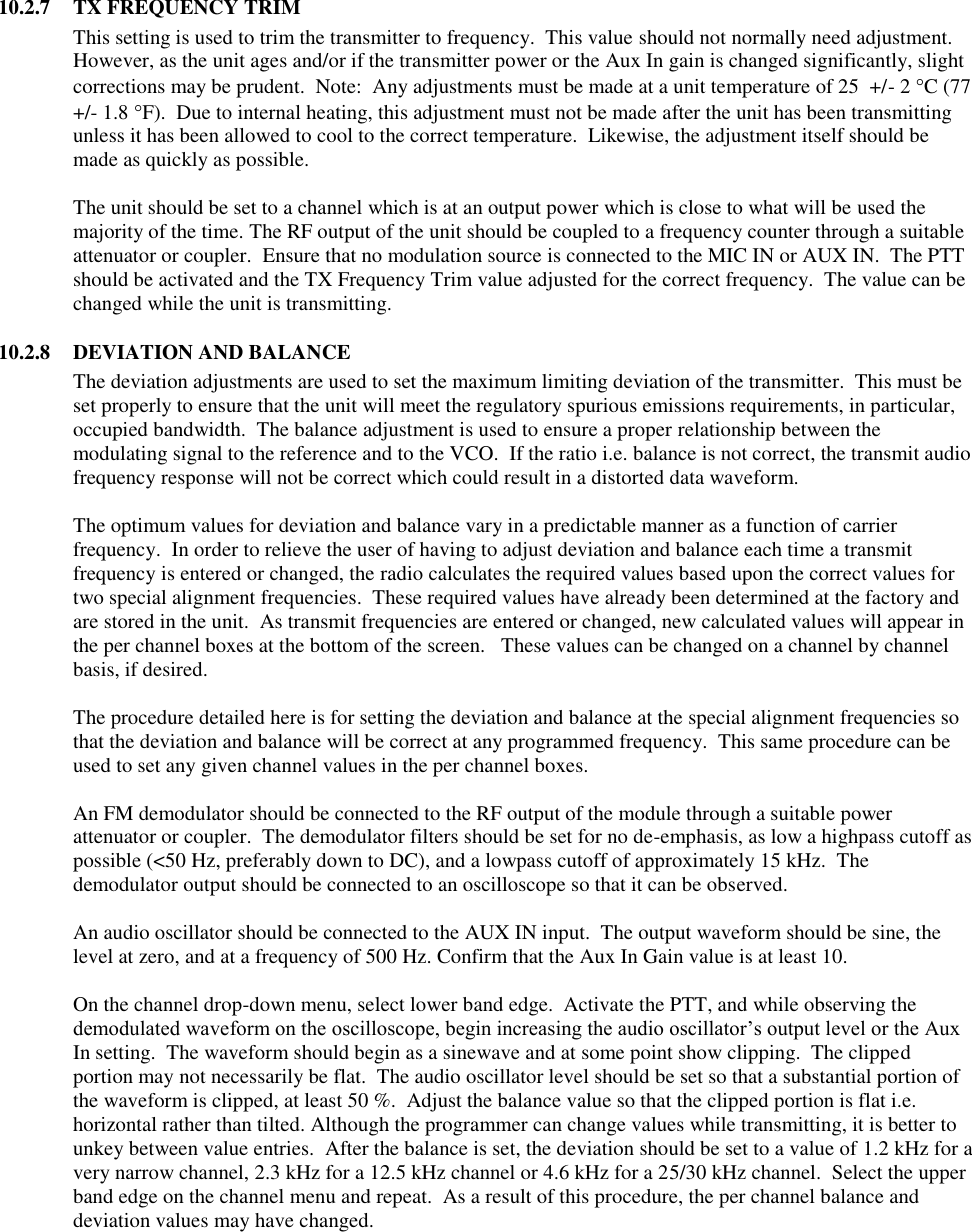  10.2.7  TX FREQUENCY TRIM This setting is used to trim the transmitter to frequency.  This value should not normally need adjustment.  However, as the unit ages and/or if the transmitter power or the Aux In gain is changed significantly, slight corrections may be prudent.  Note:  Any adjustments must be made at a unit temperature of 25  +/- 2 C (77 +/- 1.8 F).  Due to internal heating, this adjustment must not be made after the unit has been transmitting unless it has been allowed to cool to the correct temperature.  Likewise, the adjustment itself should be made as quickly as possible.  The unit should be set to a channel which is at an output power which is close to what will be used the majority of the time. The RF output of the unit should be coupled to a frequency counter through a suitable attenuator or coupler.  Ensure that no modulation source is connected to the MIC IN or AUX IN.  The PTT should be activated and the TX Frequency Trim value adjusted for the correct frequency.  The value can be changed while the unit is transmitting.  10.2.8  DEVIATION AND BALANCE The deviation adjustments are used to set the maximum limiting deviation of the transmitter.  This must be set properly to ensure that the unit will meet the regulatory spurious emissions requirements, in particular, occupied bandwidth.  The balance adjustment is used to ensure a proper relationship between the modulating signal to the reference and to the VCO.  If the ratio i.e. balance is not correct, the transmit audio frequency response will not be correct which could result in a distorted data waveform.    The optimum values for deviation and balance vary in a predictable manner as a function of carrier frequency.  In order to relieve the user of having to adjust deviation and balance each time a transmit frequency is entered or changed, the radio calculates the required values based upon the correct values for two special alignment frequencies.  These required values have already been determined at the factory and are stored in the unit.  As transmit frequencies are entered or changed, new calculated values will appear in the per channel boxes at the bottom of the screen.   These values can be changed on a channel by channel basis, if desired.    The procedure detailed here is for setting the deviation and balance at the special alignment frequencies so that the deviation and balance will be correct at any programmed frequency.  This same procedure can be used to set any given channel values in the per channel boxes.  An FM demodulator should be connected to the RF output of the module through a suitable power attenuator or coupler.  The demodulator filters should be set for no de-emphasis, as low a highpass cutoff as possible (&lt;50 Hz, preferably down to DC), and a lowpass cutoff of approximately 15 kHz.  The demodulator output should be connected to an oscilloscope so that it can be observed.    An audio oscillator should be connected to the AUX IN input.  The output waveform should be sine, the level at zero, and at a frequency of 500 Hz. Confirm that the Aux In Gain value is at least 10.    On the channel drop-down menu, select lower band edge.  Activate the PTT, and while observing the demodulated waveform on the oscilloscope, begin increasing the audio oscillator’s output level or the Aux In setting.  The waveform should begin as a sinewave and at some point show clipping.  The clipped portion may not necessarily be flat.  The audio oscillator level should be set so that a substantial portion of the waveform is clipped, at least 50 %.  Adjust the balance value so that the clipped portion is flat i.e. horizontal rather than tilted. Although the programmer can change values while transmitting, it is better to unkey between value entries.  After the balance is set, the deviation should be set to a value of 1.2 kHz for a very narrow channel, 2.3 kHz for a 12.5 kHz channel or 4.6 kHz for a 25/30 kHz channel.  Select the upper band edge on the channel menu and repeat.  As a result of this procedure, the per channel balance and deviation values may have changed.      