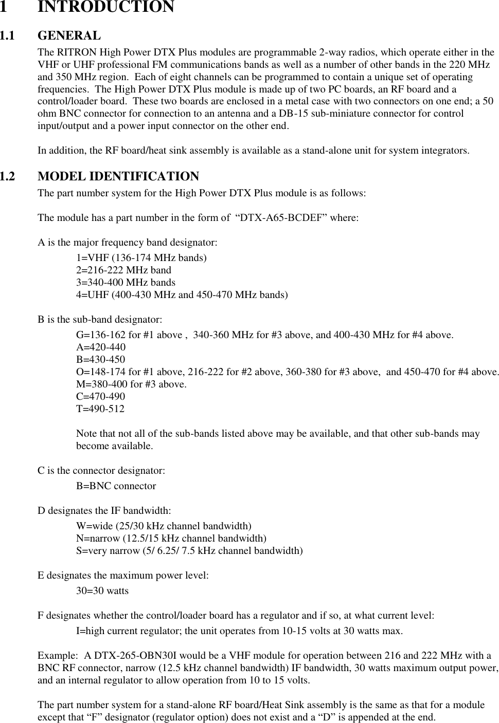 1  INTRODUCTION  1.1  GENERAL The RITRON High Power DTX Plus modules are programmable 2-way radios, which operate either in the VHF or UHF professional FM communications bands as well as a number of other bands in the 220 MHz and 350 MHz region.  Each of eight channels can be programmed to contain a unique set of operating frequencies.  The High Power DTX Plus module is made up of two PC boards, an RF board and a control/loader board.  These two boards are enclosed in a metal case with two connectors on one end; a 50 ohm BNC connector for connection to an antenna and a DB-15 sub-miniature connector for control input/output and a power input connector on the other end.  In addition, the RF board/heat sink assembly is available as a stand-alone unit for system integrators.    1.2 MODEL IDENTIFICATION The part number system for the High Power DTX Plus module is as follows:  The module has a part number in the form of  “DTX-A65-BCDEF” where:  A is the major frequency band designator:     1=VHF (136-174 MHz bands)     2=216-222 MHz band     3=340-400 MHz bands     4=UHF (400-430 MHz and 450-470 MHz bands)  B is the sub-band designator:     G=136-162 for #1 above ,  340-360 MHz for #3 above, and 400-430 MHz for #4 above.     A=420-440     B=430-450     O=148-174 for #1 above, 216-222 for #2 above, 360-380 for #3 above,  and 450-470 for #4 above.     M=380-400 for #3 above.     C=470-490     T=490-512     Note that not all of the sub-bands listed above may be available, and that other sub-bands may become available.  C is the connector designator:     B=BNC connector      D designates the IF bandwidth:     W=wide (25/30 kHz channel bandwidth)     N=narrow (12.5/15 kHz channel bandwidth)     S=very narrow (5/ 6.25/ 7.5 kHz channel bandwidth)    E designates the maximum power level:     30=30 watts      F designates whether the control/loader board has a regulator and if so, at what current level:     I=high current regulator; the unit operates from 10-15 volts at 30 watts max.  Example:  A DTX-265-OBN30I would be a VHF module for operation between 216 and 222 MHz with a BNC RF connector, narrow (12.5 kHz channel bandwidth) IF bandwidth, 30 watts maximum output power, and an internal regulator to allow operation from 10 to 15 volts.  The part number system for a stand-alone RF board/Heat Sink assembly is the same as that for a module except that “F” designator (regulator option) does not exist and a “D” is appended at the end.     