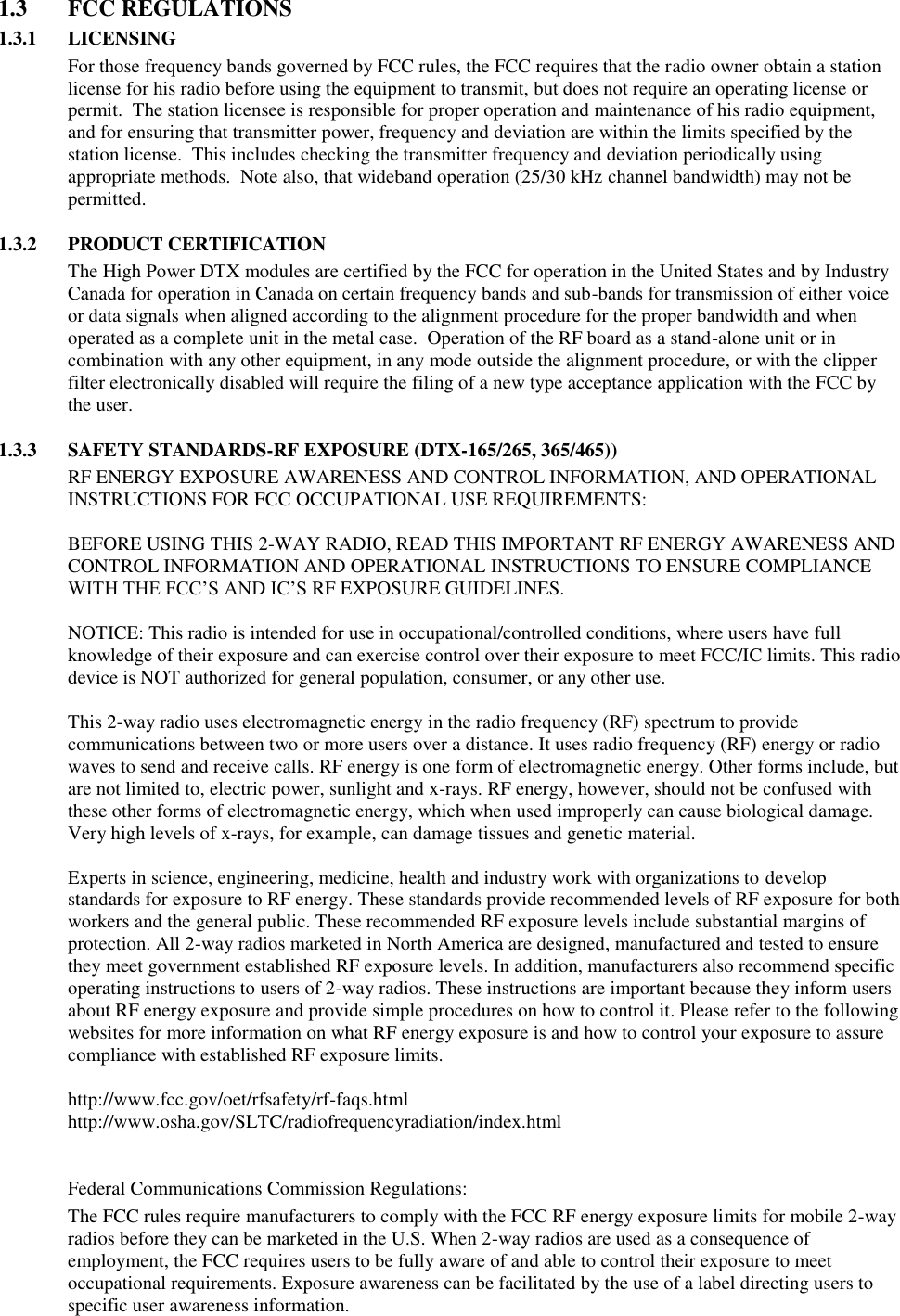 1.3  FCC REGULATIONS 1.3.1 LICENSING For those frequency bands governed by FCC rules, the FCC requires that the radio owner obtain a station license for his radio before using the equipment to transmit, but does not require an operating license or permit.  The station licensee is responsible for proper operation and maintenance of his radio equipment, and for ensuring that transmitter power, frequency and deviation are within the limits specified by the station license.  This includes checking the transmitter frequency and deviation periodically using appropriate methods.  Note also, that wideband operation (25/30 kHz channel bandwidth) may not be permitted.  1.3.2 PRODUCT CERTIFICATION The High Power DTX modules are certified by the FCC for operation in the United States and by Industry Canada for operation in Canada on certain frequency bands and sub-bands for transmission of either voice or data signals when aligned according to the alignment procedure for the proper bandwidth and when operated as a complete unit in the metal case.  Operation of the RF board as a stand-alone unit or in combination with any other equipment, in any mode outside the alignment procedure, or with the clipper filter electronically disabled will require the filing of a new type acceptance application with the FCC by the user.  1.3.3 SAFETY STANDARDS-RF EXPOSURE (DTX-165/265, 365/465)) RF ENERGY EXPOSURE AWARENESS AND CONTROL INFORMATION, AND OPERATIONAL INSTRUCTIONS FOR FCC OCCUPATIONAL USE REQUIREMENTS:  BEFORE USING THIS 2-WAY RADIO, READ THIS IMPORTANT RF ENERGY AWARENESS AND CONTROL INFORMATION AND OPERATIONAL INSTRUCTIONS TO ENSURE COMPLIANCE WITH THE FCC’S AND IC’S RF EXPOSURE GUIDELINES.   NOTICE: This radio is intended for use in occupational/controlled conditions, where users have full knowledge of their exposure and can exercise control over their exposure to meet FCC/IC limits. This radio device is NOT authorized for general population, consumer, or any other use.  This 2-way radio uses electromagnetic energy in the radio frequency (RF) spectrum to provide communications between two or more users over a distance. It uses radio frequency (RF) energy or radio waves to send and receive calls. RF energy is one form of electromagnetic energy. Other forms include, but are not limited to, electric power, sunlight and x-rays. RF energy, however, should not be confused with these other forms of electromagnetic energy, which when used improperly can cause biological damage. Very high levels of x-rays, for example, can damage tissues and genetic material.   Experts in science, engineering, medicine, health and industry work with organizations to develop standards for exposure to RF energy. These standards provide recommended levels of RF exposure for both workers and the general public. These recommended RF exposure levels include substantial margins of protection. All 2-way radios marketed in North America are designed, manufactured and tested to ensure they meet government established RF exposure levels. In addition, manufacturers also recommend specific operating instructions to users of 2-way radios. These instructions are important because they inform users about RF energy exposure and provide simple procedures on how to control it. Please refer to the following websites for more information on what RF energy exposure is and how to control your exposure to assure compliance with established RF exposure limits.   http://www.fcc.gov/oet/rfsafety/rf-faqs.html  http://www.osha.gov/SLTC/radiofrequencyradiation/index.html    Federal Communications Commission Regulations:  The FCC rules require manufacturers to comply with the FCC RF energy exposure limits for mobile 2-way radios before they can be marketed in the U.S. When 2-way radios are used as a consequence of employment, the FCC requires users to be fully aware of and able to control their exposure to meet occupational requirements. Exposure awareness can be facilitated by the use of a label directing users to specific user awareness information.   