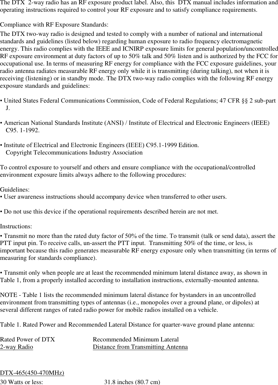 The DTX  2-way radio has an RF exposure product label. Also, this  DTX manual includes information and operating instructions required to control your RF exposure and to satisfy compliance requirements.   Compliance with RF Exposure Standards:  The DTX two-way radio is designed and tested to comply with a number of national and international standards and guidelines (listed below) regarding human exposure to radio frequency electromagnetic energy. This radio complies with the IEEE and ICNIRP exposure limits for general population/uncontrolled RF exposure environment at duty factors of up to 50% talk and 50% listen and is authorized by the FCC for occupational use. In terms of measuring RF energy for compliance with the FCC exposure guidelines, your radio antenna radiates measurable RF energy only while it is transmitting (during talking), not when it is receiving (listening) or in standby mode. The DTX two-way radio complies with the following RF energy exposure standards and guidelines:   • United States Federal Communications Commission, Code of Federal Regulations; 47 CFR §§ 2 sub-part J.   • American National Standards Institute (ANSI) / Institute of Electrical and Electronic Engineers (IEEE) C95. 1-1992.   • Institute of Electrical and Electronic Engineers (IEEE) C95.1-1999 Edition.  Copyright Telecommunications Industry Association   To control exposure to yourself and others and ensure compliance with the occupational/controlled environment exposure limits always adhere to the following procedures:    Guidelines:  • User awareness instructions should accompany device when transferred to other users.   • Do not use this device if the operational requirements described herein are not met.   Instructions:  • Transmit no more than the rated duty factor of 50% of the time. To transmit (talk or send data), assert the PTT input pin. To receive calls, un-assert the PTT input.  Transmitting 50% of the time, or less, is important because this radio generates measurable RF energy exposure only when transmitting (in terms of  measuring for standards compliance).   • Transmit only when people are at least the recommended minimum lateral distance away, as shown in Table 1, from a properly installed according to installation instructions, externally-mounted antenna.   NOTE - Table 1 lists the recommended minimum lateral distance for bystanders in an uncontrolled environment from transmitting types of antennas (i.e., monopoles over a ground plane, or dipoles) at several different ranges of rated radio power for mobile radios installed on a vehicle.   Table 1. Rated Power and Recommended Lateral Distance for quarter-wave ground plane antenna:  Rated Power of DTX    Recommended Minimum Lateral 2-way Radio       Distance from Transmitting Antenna   DTX-465(450-470MHz) 30 Watts or less:             31.8 inches (80.7 cm)           