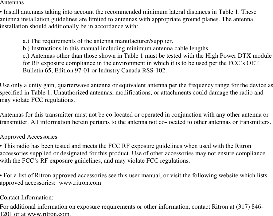 Antennas  • Install antennas taking into account the recommended minimum lateral distances in Table 1. These  antenna installation guidelines are limited to antennas with appropriate ground planes. The antenna installation should additionally be in accordance with:   a.) The requirements of the antenna manufacturer/supplier.  b.) Instructions in this manual including minimum antenna cable lengths.  c.) Antennas other than those shown in Table 1 must be tested with the High Power DTX module for RF exposure compliance in the environment in which it is to be used per the FCC’s OET Bulletin 65, Edition 97-01 or Industry Canada RSS-102.  Use only a unity gain, quarterwave antenna or equivalent antenna per the frequency range for the device as specified in Table 1. Unauthorized antennas, modifications, or attachments could damage the radio and may violate FCC regulations.   Antennas for this transmitter must not be co-located or operated in conjunction with any other antenna or transmitter. All information herein pertains to the antenna not co-located to other antennas or transmitters.    Approved Accessories  • This radio has been tested and meets the FCC RF exposure guidelines when used with the Ritron accessories supplied or designated for this product. Use of other accessories may not ensure compliance with the FCC’s RF exposure guidelines, and may violate FCC regulations.   • For a list of Ritron approved accessories see this user manual, or visit the following website which lists approved accessories:  www.ritron,com  Contact Information: For additional information on exposure requirements or other information, contact Ritron at (317) 846-1201 or at www.ritron.com.  