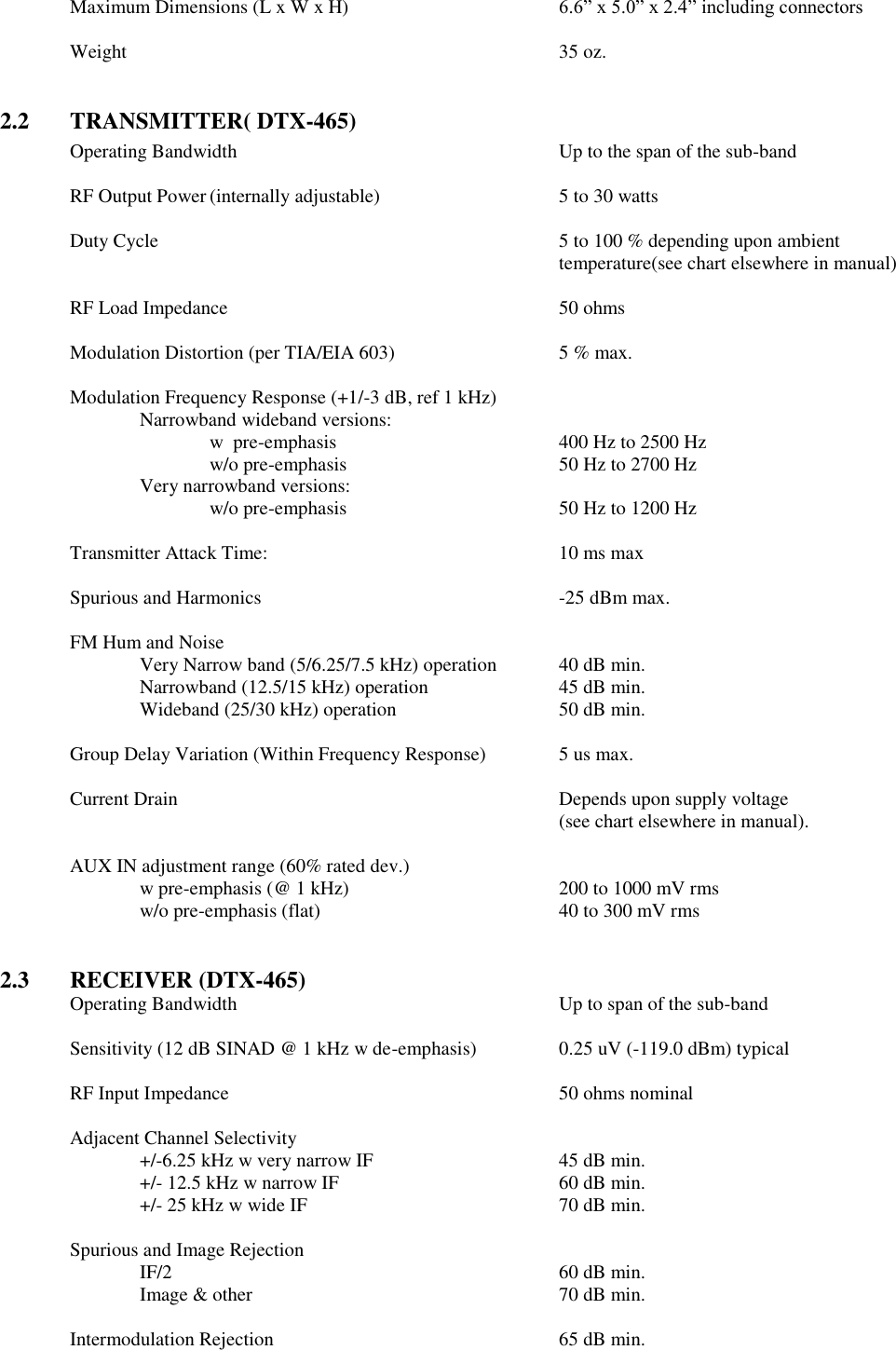 Maximum Dimensions (L x W x H)  6.6” x 5.0” x 2.4” including connectors  Weight              35 oz.   2.2  TRANSMITTER( DTX-465) Operating Bandwidth          Up to the span of the sub-band      RF Output Power (internally adjustable)      5 to 30 watts      Duty Cycle  5 to 100 % depending upon ambient temperature(see chart elsewhere in manual)  RF Load Impedance          50 ohms  Modulation Distortion (per TIA/EIA 603)      5 % max.  Modulation Frequency Response (+1/-3 dB, ref 1 kHz)   Narrowband wideband versions:       w  pre-emphasis         400 Hz to 2500 Hz       w/o pre-emphasis       50 Hz to 2700 Hz     Very narrowband versions:       w/o pre-emphasis       50 Hz to 1200 Hz    Transmitter Attack Time:          10 ms max  Spurious and Harmonics          -25 dBm max.  FM Hum and Noise      Very Narrow band (5/6.25/7.5 kHz) operation  40 dB min. Narrowband (12.5/15 kHz) operation    45 dB min. Wideband (25/30 kHz) operation      50 dB min.      Group Delay Variation (Within Frequency Response)   5 us max.  Current Drain            Depends upon supply voltage  (see chart elsewhere in manual).    AUX IN adjustment range (60% rated dev.)   w pre-emphasis (@ 1 kHz)      200 to 1000 mV rms     w/o pre-emphasis (flat)        40 to 300 mV rms   2.3  RECEIVER (DTX-465) Operating Bandwidth          Up to span of the sub-band  Sensitivity (12 dB SINAD @ 1 kHz w de-emphasis)    0.25 uV (-119.0 dBm) typical  RF Input Impedance          50 ohms nominal  Adjacent Channel Selectivity  +/-6.25 kHz w very narrow IF      45 dB min.     +/- 12.5 kHz w narrow IF        60 dB min.     +/- 25 kHz w wide IF        70 dB min.      Spurious and Image Rejection   IF/2            60 dB min.   Image &amp; other          70 dB min.          Intermodulation Rejection         65 dB min.  