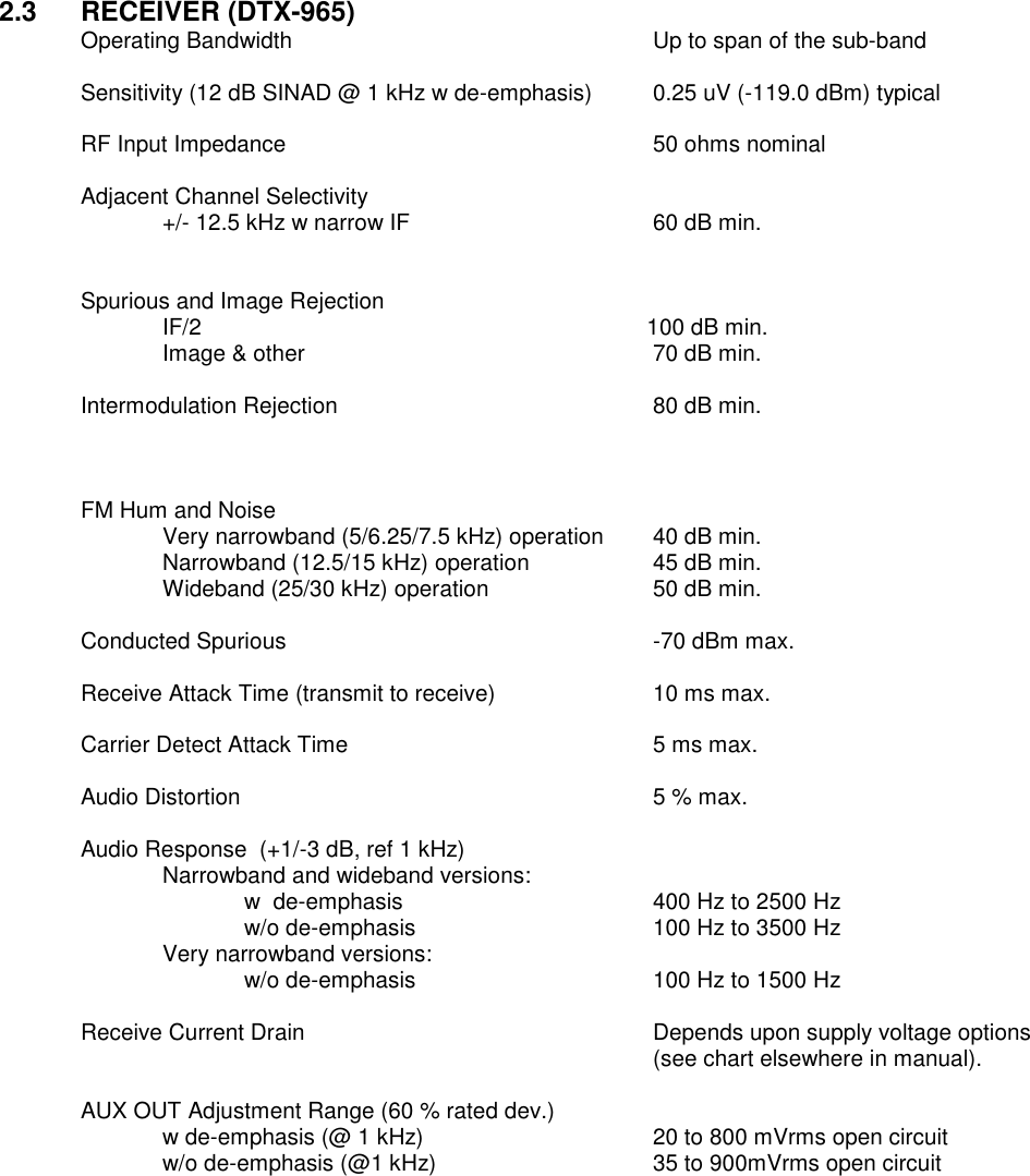 2.3  RECEIVER (DTX-965) Operating Bandwidth          Up to span of the sub-band  Sensitivity (12 dB SINAD @ 1 kHz w de-emphasis)  0.25 uV (-119.0 dBm) typical  RF Input Impedance          50 ohms nominal  Adjacent Channel Selectivity     +/- 12.5 kHz w narrow IF      60 dB min.           Spurious and Image Rejection   IF/2                      100 dB min.   Image &amp; other          70 dB min.          Intermodulation Rejection        80 dB min.    FM Hum and Noise      Very narrowband (5/6.25/7.5 kHz) operation  40 dB min. Narrowband (12.5/15 kHz) operation    45 dB min. Wideband (25/30 kHz) operation    50 dB min.      Conducted Spurious          -70 dBm max.  Receive Attack Time (transmit to receive)    10 ms max.  Carrier Detect Attack Time        5 ms max.  Audio Distortion           5 % max.  Audio Response  (+1/-3 dB, ref 1 kHz)   Narrowband and wideband versions:       w  de-emphasis       400 Hz to 2500 Hz       w/o de-emphasis      100 Hz to 3500 Hz     Very narrowband versions:       w/o de-emphasis      100 Hz to 1500 Hz  Receive Current Drain  Depends upon supply voltage options (see chart elsewhere in manual).  AUX OUT Adjustment Range (60 % rated dev.)   w de-emphasis (@ 1 kHz)      20 to 800 mVrms open circuit   w/o de-emphasis (@1 kHz)      35 to 900mVrms open circuit                      