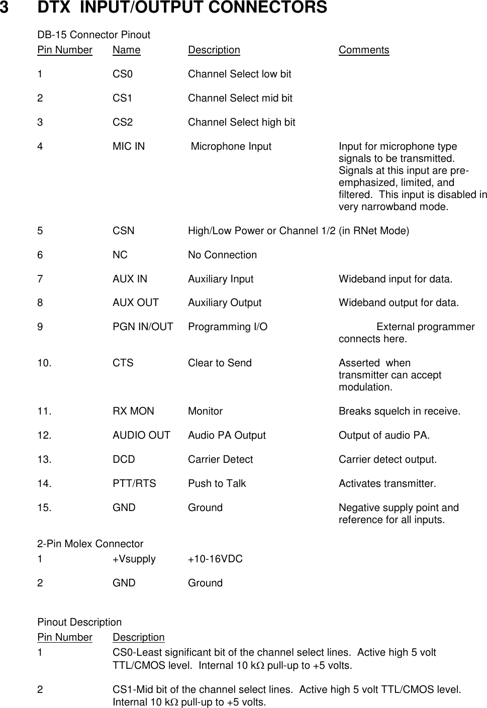 3  DTX  INPUT/OUTPUT CONNECTORS   DB-15 Connector Pinout Pin Number  Name    Description      Comments  1    CS0    Channel Select low bit  2    CS1    Channel Select mid bit  3    CS2    Channel Select high bit  4  MIC IN     Microphone Input    Input for microphone type        signals to be transmitted.  Signals at this input are pre-emphasized, limited, and filtered.  This input is disabled in very narrowband mode.  5    CSN    High/Low Power or Channel 1/2 (in RNet Mode)  6    NC    No Connection    7    AUX IN   Auxiliary Input      Wideband input for data.  8    AUX OUT  Auxiliary Output     Wideband output for data.  9    PGN IN/OUT  Programming I/O      External programmer                  connects here.  10.    CTS    Clear to Send      Asserted  when                 transmitter can accept                 modulation.  11.    RX MON  Monitor       Breaks squelch in receive.  12.    AUDIO OUT  Audio PA Output    Output of audio PA.  13.    DCD    Carrier Detect      Carrier detect output.  14.    PTT/RTS  Push to Talk      Activates transmitter.  15.    GND    Ground       Negative supply point and                 reference for all inputs.    2-Pin Molex Connector   1  +Vsupply  +10-16VDC    2  GND  Ground   Pinout Description Pin Number  Description 1  CS0-Least significant bit of the channel select lines.  Active high 5 volt TTL/CMOS level.  Internal 10 k pull-up to +5 volts.  2  CS1-Mid bit of the channel select lines.  Active high 5 volt TTL/CMOS level.  Internal 10 k pull-up to +5 volts.   