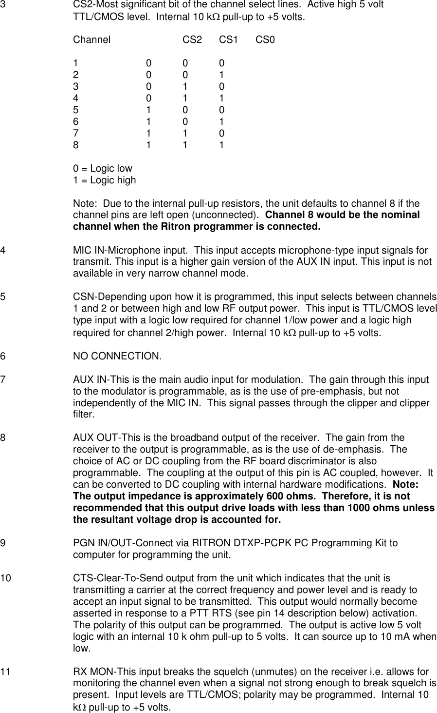 3  CS2-Most significant bit of the channel select lines.  Active high 5 volt TTL/CMOS level.  Internal 10 k pull-up to +5 volts.  Channel    CS2  CS1  CS0  1    0  0  0 2    0  0  1 3    0  1  0 4    0  1  1 5    1  0  0 6    1  0  1 7    1  1  0 8    1  1  1  0 = Logic low 1 = Logic high  Note:  Due to the internal pull-up resistors, the unit defaults to channel 8 if the channel pins are left open (unconnected).  Channel 8 would be the nominal channel when the Ritron programmer is connected.  4  MIC IN-Microphone input.  This input accepts microphone-type input signals for transmit. This input is a higher gain version of the AUX IN input. This input is not available in very narrow channel mode.  5  CSN-Depending upon how it is programmed, this input selects between channels 1 and 2 or between high and low RF output power.  This input is TTL/CMOS level type input with a logic low required for channel 1/low power and a logic high required for channel 2/high power.  Internal 10 k pull-up to +5 volts.  6  NO CONNECTION.  7  AUX IN-This is the main audio input for modulation.  The gain through this input to the modulator is programmable, as is the use of pre-emphasis, but not independently of the MIC IN.  This signal passes through the clipper and clipper filter.  8  AUX OUT-This is the broadband output of the receiver.  The gain from the receiver to the output is programmable, as is the use of de-emphasis.  The choice of AC or DC coupling from the RF board discriminator is also programmable.  The coupling at the output of this pin is AC coupled, however.  It can be converted to DC coupling with internal hardware modifications.  Note:  The output impedance is approximately 600 ohms.  Therefore, it is not recommended that this output drive loads with less than 1000 ohms unless the resultant voltage drop is accounted for.  9  PGN IN/OUT-Connect via RITRON DTXP-PCPK PC Programming Kit to computer for programming the unit.  10  CTS-Clear-To-Send output from the unit which indicates that the unit is transmitting a carrier at the correct frequency and power level and is ready to accept an input signal to be transmitted.  This output would normally become asserted in response to a PTT RTS (see pin 14 description below) activation.  The polarity of this output can be programmed.  The output is active low 5 volt logic with an internal 10 k ohm pull-up to 5 volts.  It can source up to 10 mA when low.  11  RX MON-This input breaks the squelch (unmutes) on the receiver i.e. allows for monitoring the channel even when a signal not strong enough to break squelch is present.  Input levels are TTL/CMOS; polarity may be programmed.  Internal 10 k pull-up to +5 volts. 