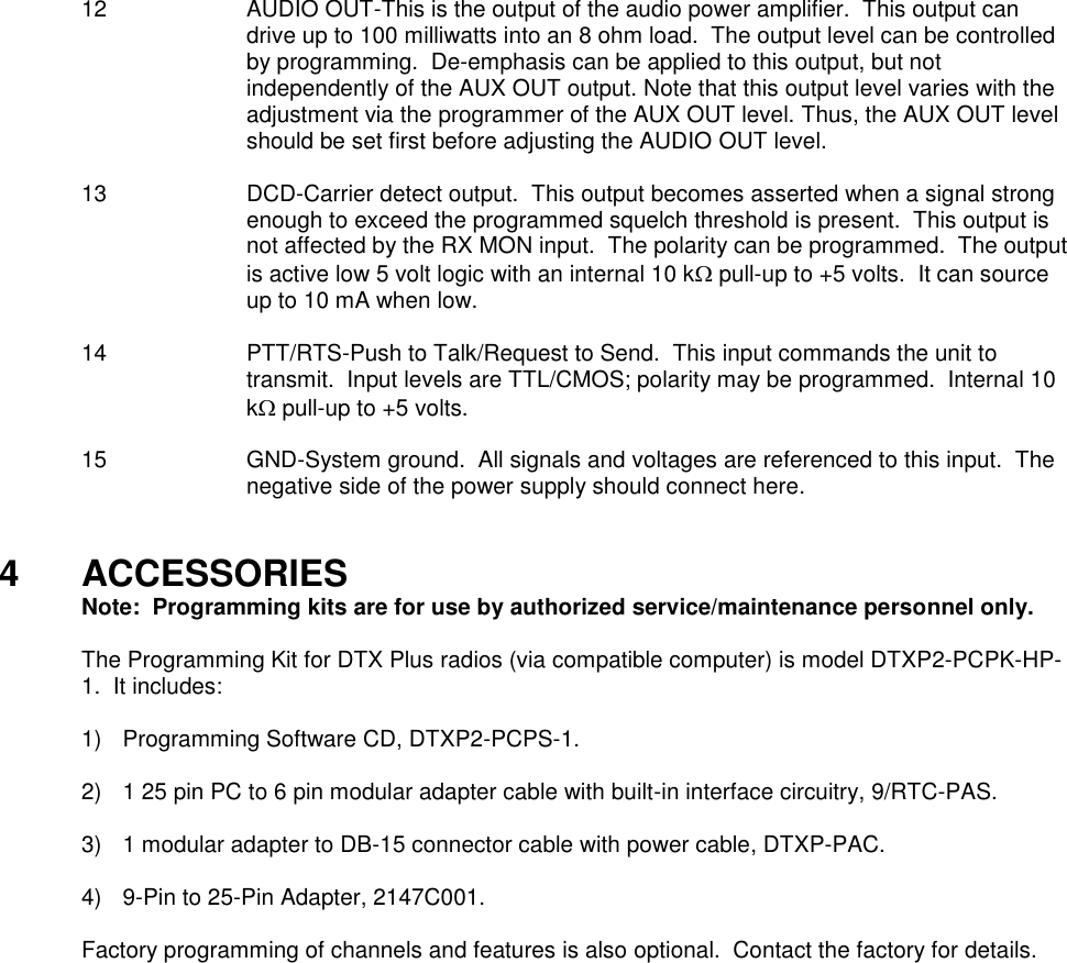 12  AUDIO OUT-This is the output of the audio power amplifier.  This output can drive up to 100 milliwatts into an 8 ohm load.  The output level can be controlled by programming.  De-emphasis can be applied to this output, but not independently of the AUX OUT output. Note that this output level varies with the adjustment via the programmer of the AUX OUT level. Thus, the AUX OUT level should be set first before adjusting the AUDIO OUT level.  13 DCD-Carrier detect output.  This output becomes asserted when a signal strong enough to exceed the programmed squelch threshold is present.  This output is not affected by the RX MON input.  The polarity can be programmed.  The output is active low 5 volt logic with an internal 10 k pull-up to +5 volts.  It can source up to 10 mA when low.  14  PTT/RTS-Push to Talk/Request to Send.  This input commands the unit to transmit.  Input levels are TTL/CMOS; polarity may be programmed.  Internal 10 k pull-up to +5 volts.  15  GND-System ground.  All signals and voltages are referenced to this input.  The negative side of the power supply should connect here.   4  ACCESSORIES   Note:  Programming kits are for use by authorized service/maintenance personnel only.  The Programming Kit for DTX Plus radios (via compatible computer) is model DTXP2-PCPK-HP-1.  It includes:      1)  Programming Software CD, DTXP2-PCPS-1.  2)  1 25 pin PC to 6 pin modular adapter cable with built-in interface circuitry, 9/RTC-PAS.  3)  1 modular adapter to DB-15 connector cable with power cable, DTXP-PAC.  4)  9-Pin to 25-Pin Adapter, 2147C001.  Factory programming of channels and features is also optional.  Contact the factory for details.   