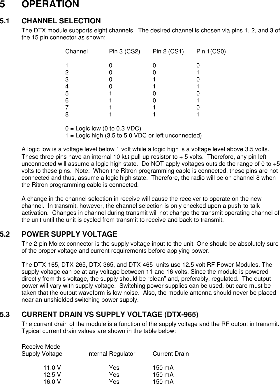 5  OPERATION  5.1  CHANNEL SELECTION The DTX module supports eight channels.  The desired channel is chosen via pins 1, 2, and 3 of the 15 pin connector as shown:  Channel  Pin 3 (CS2)  Pin 2 (CS1)  Pin 1(CS0)  1    0    0    0 2    0    0    1 3    0    1    0 4    0    1    1 5    1    0    0 6    1    0    1 7    1    1    0 8    1    1    1  0 = Logic low (0 to 0.3 VDC) 1 = Logic high (3.5 to 5.0 VDC or left unconnected)    A logic low is a voltage level below 1 volt while a logic high is a voltage level above 3.5 volts.  These three pins have an internal 10 k pull-up resistor to + 5 volts.  Therefore, any pin left unconnected will assume a logic high state.  Do NOT apply voltages outside the range of 0 to +5 volts to these pins.  Note:  When the Ritron programming cable is connected, these pins are not connected and thus, assume a logic high state.  Therefore, the radio will be on channel 8 when the Ritron programming cable is connected.  A change in the channel selection in receive will cause the receiver to operate on the new channel.  In transmit, however, the channel selection is only checked upon a push-to-talk activation.  Changes in channel during transmit will not change the transmit operating channel of the unit until the unit is cycled from transmit to receive and back to transmit.  5.2  POWER SUPPLY VOLTAGE The 2-pin Molex connector is the supply voltage input to the unit. One should be absolutely sure of the proper voltage and current requirements before applying power.    The DTX-165, DTX-265, DTX-365, and DTX-465  units use 12.5 volt RF Power Modules. The supply voltage can be at any voltage between 11 and 16 volts. Since the module is powered directly from this voltage, the supply should be “clean” and, preferably, regulated.  The output power will vary with supply voltage.  Switching power supplies can be used, but care must be taken that the output waveform is low noise.  Also, the module antenna should never be placed near an unshielded switching power supply.    5.3  CURRENT DRAIN VS SUPPLY VOLTAGE (DTX-965) The current drain of the module is a function of the supply voltage and the RF output in transmit.  Typical current drain values are shown in the table below:  Receive Mode Supply Voltage    Internal Regulator  Current Drain    11.0 V      Yes    150 mA   12.5 V      Yes    150 mA   16.0 V      Yes    150 mA       