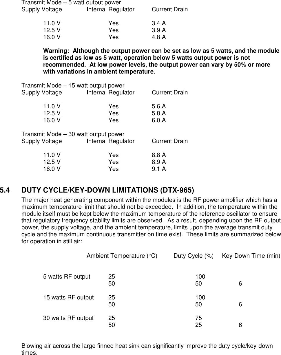   Transmit Mode – 5 watt output power Supply Voltage    Internal Regulator  Current Drain    11.0 V      Yes    3.4 A   12.5 V      Yes    3.9 A   16.0 V      Yes    4.8 A  Warning:  Although the output power can be set as low as 5 watts, and the module is certified as low as 5 watt, operation below 5 watts output power is not recommended.  At low power levels, the output power can vary by 50% or more with variations in ambient temperature.    Transmit Mode – 15 watt output power Supply Voltage    Internal Regulator  Current Drain    11.0 V      Yes    5.6 A   12.5 V      Yes    5.8 A  16.0 V      Yes    6.0 A  Transmit Mode – 30 watt output power Supply Voltage    Internal Regulator  Current Drain    11.0 V      Yes    8.8 A   12.5 V      Yes    8.9 A   16.0 V      Yes    9.1 A   5.4  DUTY CYCLE/KEY-DOWN LIMITATIONS (DTX-965) The major heat generating component within the modules is the RF power amplifier which has a maximum temperature limit that should not be exceeded.  In addition, the temperature within the module itself must be kept below the maximum temperature of the reference oscillator to ensure that regulatory frequency stability limits are observed.  As a result, depending upon the RF output power, the supply voltage, and the ambient temperature, limits upon the average transmit duty cycle and the maximum continuous transmitter on time exist.  These limits are summarized below for operation in still air:              Ambient Temperature (C) Duty Cycle (%)     Key-Down Time (min)       5 watts RF output  25        100               50        50    6      15 watts RF output  25        100               50        50    6      30 watts RF output  25        75          50        25    6   Blowing air across the large finned heat sink can significantly improve the duty cycle/key-down times.         